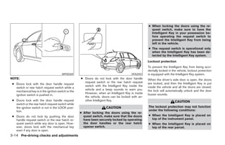 ● When locking the doors using the re-
                                                                                                      quest switch, make sure to have the
                                                                                                      Intelligent Key in your possession be-
                                                                                                      fore operating the request switch to
                                                                                                      prevent the Intelligent Key from being
                                                                                                      left in the vehicle.
                                                                                                    ● The request switch is operational only
                                                                                                      when the Intelligent Key has been de-
                                                                                                      tected by the Intelligent Key system.
                                                                                                    Lockout protection
                                                                                                    To prevent the Intelligent Key from being acci-
                                                                                                    dentally locked in the vehicle, lockout protection
                                        WPD0369                                          SPA2043    is equipped with the Intelligent Key system.
NOTE:                                                ● Doors do not lock with the door handle       When the driver’s side door is open, the doors
                                                       request switch or the rear hatch request     are locked, and then the Intelligent Key is put
 ● Doors lock with the door handle request
                                                       switch with the Intelligent Key inside the   inside the vehicle and all the doors are closed;
   switch or rear hatch request switch while a
                                                       vehicle and a beep sounds to warn you.       the lock will automatically unlock and the door
   mechanical key is in the ignition switch or the
                                                       However, when an Intelligent Key is inside   buzzer sounds.
   ignition switch is pushed in.
                                                       the vehicle, doors can be locked with an-
 ● Doors lock with the door handle request             other Intelligent Key.                                            CAUTION
   switch or the rear hatch request switch while
   the ignition switch is not in the LOCK posi-                       CAUTION                       The lockout protection may not function
   tion.                                                                                            under the following conditions:
                                                     ● After locking the doors using the re-
 ● Doors do not lock by pushing the door               quest switch, make sure that the doors       ● When the Intelligent Key is placed on
   handle request switch or the rear hatch re-         have been securely locked by operating         top of the instrument panel.
   quest switch while any door is open. How-           the door handles or the rear hatch           ● When the Intelligent Key is placed on
   ever, doors lock with the mechanical key            opener switch.                                 top of the rear parcel.
   even if any door is open.
3-14 Pre-driving checks and adjustments




                                                                              ੬ REVIEW COPY—2007 Versa (vrs)
                                                                              Owners Manual—USA_English (nna)
                                                                              06/05/06—cathy ੭
 