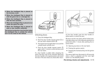 ● When the Intelligent Key is placed on
  the tonneau cover.
● When the Intelligent Key is placed in-
  side the glove box or a storage bin.
● When the Intelligent Key is placed in-
  side the door pockets.
● When the Intelligent Key is placed on or
  under the spare tire area.
● When the Intelligent Key is placed in-
  side or near metallic materials.
The lockout protection may function when
the Intelligent Key is outside the vehicle                                             WPD0358                                                 WPD0369
but it is too close to the vehicle.
                                             Unlocking doors                                          ing the door handle, push the door handle re-
                                                                                                      quest switch to unlock the door.
                                              1. Carry the Intelligent Key.
                                                                                                      All doors and the rear hatch will be locked auto-
                                              2. Push the door handle request switch ᭺ or
                                                                                     1
                                                                                                      matically unless one of the following operations is
                                                 the rear hatch request switch ᭺.
                                                                               2
                                                                                                      performed within 1 minute after pushing the re-
                                              3. The hazard warning lights flash once and the         quest switch.
                                                 outside buzzer sounds once.
                                                                                                       ● Opening any doors or the rear hatch.
                                              4. Push the door handle request switch ᭺      1
                                                                                                       ● Pushing the ignition switch.
                                                 again within 1 minute to unlock all doors and
                                                 the rear hatch.                                       ● Inserting the mechanical key into the ignition
                                                                                                         switch.
                                             If a door handle is pulled while unlocking the
                                             doors, that door may not be unlocked. Returning          The interior light timer illuminates for 30 seconds
                                             the door handle to its original position will unlock     when a door is unlocked and the room light
                                             the door. If the door does not unlock after return-      switch is in the DOOR position.
                                                                                                    Pre-driving checks and adjustments 3-15




                                                                              ੬ REVIEW COPY—2007 Versa (vrs)
                                                                              Owners Manual—USA_English (nna)
                                                                              06/05/06—cathy ੭
 