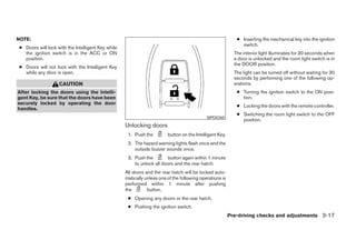 NOTE:                                                                                                       ● Inserting the mechanical key into the ignition
                                                                                                              switch.
● Doors will lock with the Intelligent Key while
  the ignition switch is in the ACC or ON                                                                  The interior light illuminates for 30 seconds when
  position.                                                                                                a door is unlocked and the room light switch is in
                                                                                                           the DOOR position.
● Doors will not lock with the Intelligent Key
  while any door is open.                                                                                  The light can be turned off without waiting for 30
                                                                                                           seconds by performing one of the following op-
                   CAUTION                                                                                 erations.
After locking the doors using the Intelli-                                                                  ● Turning the ignition switch to the ON posi-
gent Key, be sure that the doors have been                                                                    tion.
securely locked by operating the door
                                                                                                            ● Locking the doors with the remote controller.
handles.
                                                                                                            ● Switching the room light switch to the OFF
                                                                                            WPD0360
                                                                                                              position.
                                                   Unlocking doors
                                                    1. Push the         button on the Intelligent Key.
                                                    2. The hazard warning lights flash once and the
                                                       outside buzzer sounds once.
                                                    3. Push the        button again within 1 minute
                                                       to unlock all doors and the rear hatch.
                                                   All doors and the rear hatch will be locked auto-
                                                   matically unless one of the following operations is
                                                   performed within 1 minute after pushing
                                                   the        button.
                                                    ● Opening any doors or the rear hatch.
                                                    ● Pushing the ignition switch.
                                                                                                         Pre-driving checks and adjustments 3-17




                                                                                 ੬ REVIEW COPY—2007 Versa (vrs)
                                                                                 Owners Manual—USA_English (nna)
                                                                                 06/05/06—cathy ੭
 
