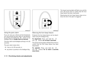 The hazard warning lights will flash once and the
                                                                                                           horn will sound once to confirm that the horn
                                                                                                           beep feature has been reactivated.
                                                                                                           Deactivating the horn beep feature does not si-
                                                                                                           lence the horn if the alarm is triggered.




                                        WPD0374                                               WPD0362
Using the panic alarm                                Silencing the horn beep feature
If you are near your vehicle and feel threatened,    If desired, the horn beep feature can be deacti-
you may activate the panic alarm to call attention   vated using the Intelligent Key.
by pushing and holding the         button on the
Intelligent Key for longer than 0.5 second.          To deactivate: Press and hold the
                                                     and      buttons for at least 2 seconds.
The panic alarm and headlights will stay on for 25
seconds.                                             The hazard warning lights will flash three times to
                                                     confirm that the horn beep feature has been
The panic alarm stops when:                          deactivated.
 ● it has run for 25 seconds, or
                                                     To activate: Press and hold the
 ● any button is pushed on the Intelligent Key.      and      buttons for at least 2 seconds
                                                     once more.


3-18 Pre-driving checks and adjustments




                                                                                   ੬ REVIEW COPY—2007 Versa (vrs)
                                                                                   Owners Manual—USA_English (nna)
                                                                                   06/05/06—cathy ੭
 