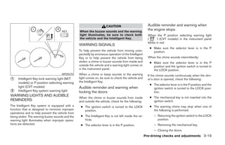 CAUTION                           Audible reminder and warning when
                                                  When the buzzer sounds and the warning
                                                                                                         the engine stops
                                                  light illuminates, be sure to check both               When the P position selecting warning light
                                                  the vehicle and the Intelligent Key.                   (       ) (CVT models) in the instrument panel
                                                                                                         blinks in red:
                                                  WARNING SIGNALS
                                                                                                          ● Make sure the selector lever is in the P
                                                  To help prevent the vehicle from moving unex-             position.
                                                  pectedly by erroneous operation of the Intelligent
                                                  Key or to help prevent the vehicle from being          When the chime sounds intermittently:
                                                  stolen, a chime or buzzer sounds from inside and        ● Make sure the selector lever is in the P
                                                  outside the vehicle and a warning light comes on          position and the ignition switch is turned to
                                                  in the instrument panel.                                  the LOCK position.
                                      WPD0370     When a chime or beep sounds or the warning             If the chime sounds continuously when the driv-
᭺
1    Intelligent Key lock warning light (M/T      light comes on, be sure to check the vehicle and
                                                  the Intelligent Key.
                                                                                                         er’s door is opened, check the following:
     models) or P position selecting warning
                                                                                                          ● The selector lever is in the P position and the
     light (CVT models)                           Audible reminder and warning when                         ignition switch is turned to the LOCK posi-
᭺
2    Intelligent Key system warning light         locking the doors                                         tion.
WARNING LIGHTS AND AUDIBLE                                                                                ● The mechanical key is not inserted into the
                                                  When the chime or buzzer sounds from inside
REMINDERS                                         and outside the vehicle, check for the following:         ignition switch.
The Intelligent Key system is equipped with a      ● The ignition switch is turned to the LOCK            ● The warning chime may stop when one of
function that is designed to minimize improper       position.                                              the following is performed.
operations and to help prevent the vehicle from
being stolen. The warning buzzer sounds and the    ● The Intelligent Key is not left inside the ve-          – Returning the ignition switch to the LOCK
warning light illuminates when improper opera-       hicle.                                                    position.
tions are detected.                                ● The selector lever is in the P position.                – Removing the mechanical key.
                                                                                                             – Closing the doors.
                                                                                                       Pre-driving checks and adjustments 3-19




                                                                                ੬ REVIEW COPY—2007 Versa (vrs)
                                                                                Owners Manual—USA_English (nna)
                                                                                06/05/06—cathy ੭
 