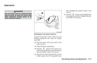 REAR HATCH


                                                                                                     See “Intelligent key system” earlier in this
                WARNING
                                                                                                     section.
The rear hatch must be closed securely
before driving. An open rear hatch could                                                          ● Push the          button on the Intelligent Key
allow dangerous exhaust gases to be                                                                 (if equipped) twice. See “Intelligent key sys-
drawn inside the vehicle.                                                                           tem” earlier in this section.




                                                                                   SPA2048

                                           OPENING THE REAR HATCH
                                           To open the rear hatch, unlock it with one of the
                                           following operations, then push the opener
                                           switch ᭺.
                                                   A

                                            ● Push the power door lock switch to the
                                              unlock position.
                                            ● Unlock all doors using the key.
                                            ● Push the           button on the remote con-
                                              troller (if equipped) twice. See “Remote key-
                                              less entry system” earlier in this section.
                                            ● Push the rear hatch request switch or door
                                              handle request switch (if equipped) twice.

                                                                                               Pre-driving checks and adjustments 3-23




                                                                        ੬ REVIEW COPY—2007 Versa (vrs)
                                                                        Owners Manual—USA_English (nna)
                                                                        06/05/06—cathy ੭
 