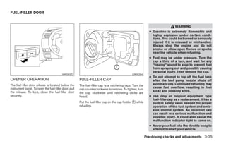 FUEL-FILLER DOOR


                                                                                                                                WARNING
                                                                                                              ● Gasoline is extremely flammable and
                                                                                                                highly explosive under certain condi-
                                                                                                                tions. You could be burned or seriously
                                                                                                                injured if it is misused or mishandled.
                                                                                                                Always stop the engine and do not
                                                                                                                smoke or allow open flames or sparks
                                                                                                                near the vehicle when refueling.
                                                                                                              ● Fuel may be under pressure. Turn the
                                                                                                                cap a third of a turn, and wait for any
                                                                                                                “hissing” sound to stop to prevent fuel
                                                                                                                from spraying out and possibly causing
                                                                                                                personal injury. Then remove the cap.
                                          WPD0372                                               LPD0354
                                                                                                              ● Do not attempt to top off the fuel tank
OPENER OPERATION                                       FUEL-FILLER CAP                                          after the fuel pump nozzle shuts off
The fuel-filler door release is located below the      The fuel-filler cap is a ratcheting type. Turn the       automatically. Continued refueling may
instrument panel. To open the fuel-filler door, pull                                                            cause fuel overflow, resulting in fuel
                                                       cap counterclockwise to remove. To tighten, turn
the release. To lock, close the fuel-filler door                                                                spray and possibly a fire.
                                                       the cap clockwise until ratcheting clicks are
securely.                                              heard.                                                 ● Use only an original equipment type
                                                                                                                fuel-filler cap as a replacement. It has a
                                                       Put the fuel-filler cap on the cap holder ᭺ while
                                                                                                 1
                                                                                                                built-in safety valve needed for proper
                                                       refueling.                                               operation of the fuel system and emis-
                                                                                                                sion control system. An incorrect cap
                                                                                                                can result in a serious malfunction and
                                                                                                                possible injury. It could also cause the
                                                                                                                malfunction indicator light to come on.
                                                                                                              ● Never pour fuel into the throttle body to
                                                                                                                attempt to start your vehicle.

                                                                                                            Pre-driving checks and adjustments 3-25




                                                                                     ੬ REVIEW COPY—2007 Versa (vrs)
                                                                                     Owners Manual—USA_English (nna)
                                                                                     06/05/06—cathy ੭
 