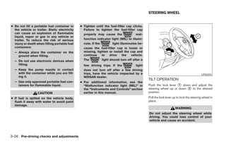STEERING WHEEL


● Do not fill a portable fuel container in     ● Tighten until the fuel-filler cap clicks.
  the vehicle or trailer. Static electricity     Failure to tighten the fuel-filler cap
  can cause an explosion of flammable            properly may cause the               mal-
  liquid, vapor or gas in any vehicle or
  trailer. To reduce the risk of serious         function indicator light (MIL) to illumi-
  injury or death when filling portable fuel     nate. If the         light illuminates be-
  containers:                                    cause the fuel-filler cap is loose or
  – Always place the container on the            missing, tighten or install the cap and
    ground when filling.                         continue     to    drive     the  vehicle.
  – Do not use electronic devices when           The          light should turn off after a
    filling.                                     few driving trips. If the         light
  – Keep the pump nozzle in contact              does not turn off after a few driving
    with the container while you are fill-       trips, have the vehicle inspected by a                                                  LPD0355
    ing it.                                      NISSAN dealer.
                                                                                              TILT OPERATION
  – Use only approved portable fuel con-       ● For additional information, see the
    tainers for flammable liquid.                “Malfunction indicator light (MIL)” in       Push the lock lever ᭺ down and adjust the
                                                                                                                   1
                                                 the “Instruments and Controls” section       steering wheel up or down ᭺ to the desired
                                                                                                                        2
                  CAUTION                        earlier in this manual.                      position.
● If fuel is spilled on the vehicle body,                                                     Pull the lock lever up to lock the steering wheel in
  flush it away with water to avoid paint                                                     place.
  damage.
                                                                                                                   WARNING
                                                                                              Do not adjust the steering wheel while
                                                                                              driving. You could lose control of your
                                                                                              vehicle and cause an accident.




3-26 Pre-driving checks and adjustments




                                                                         ੬ REVIEW COPY—2007 Versa (vrs)
                                                                         Owners Manual—USA_English (nna)
                                                                         06/05/06—cathy ੭
 