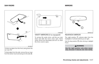 SUN VISORS                                                                                               MIRRORS




                                                                                           LPD0356                                             WPD0126
                                                     VANITY MIRRORS (if so equipped)                     REARVIEW MIRROR
                                                     To access the vanity mirror, pull the sun visor     The night position ᭺ reduces glare from the
                                                                                                                              1
                                                     down and slide the mirror cover open. Some          headlights of vehicles behind you at night.
                                                     vanity mirrors are illuminated and turn on when
                                                                                                         Use the day position ᭺ when driving in daylight
                                                                                                                              2
                                                     the mirror cover is open.
                                                                                                         hours.

                                         SIC2872                                                                            WARNING
To block out glare from the front, swing down the                                                        Use the night position only when neces-
sun visor ᭺.
          1                                                                                              sary, because it reduces rear view clarity.
To block glare from the side, remove the sun visor
from the center mount and swing it to the side ᭺.
                                                2




                                                                                                       Pre-driving checks and adjustments 3-27




                                                                                 ੬ REVIEW COPY—2007 Versa (vrs)
                                                                                 Owners Manual—USA_English (nna)
                                                                                 06/05/06—cathy ੭
 