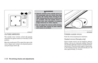WARNING
                                                      ● Objects viewed in the outside mirror on
                                                        the passenger side are closer than they
                                                        appear. Be careful when moving to the
                                                        right. Using only this mirror could cause
                                                        an accident. Use the inside mirror or
                                                        glance over your shoulder to properly
                                                        judge distances to other objects.
                                                      ● Do not adjust the mirrors while driving.
                                                        You could lose control of your vehicle
                                                        and cause an accident.


                                          LPD0237                                                                                            MPA0008

OUTSIDE MIRRORS                                                                                     Foldable outside mirrors
The outside mirror remote control will operate                                                      Push the mirrors backward to fold them.
only when the ignition switch is in the ACC or ON
position.
                                                                                                    Heated mirrors (Canada only)
                                                                                                    Some outside mirrors can be heated to defrost,
Move the small switch ᭺ to select the right or left
                        1
                                                                                                    defog, or de-ice for improved visibility. Press the
mirror. Adjust each mirror to the desired position                                                  rear window defroster switch to activate the heat-
using the large switch ᭺.2
                                                                                                    ing function. Press the switch again to deactivate,
                                                                                                    or the heating function will automatically turn off
                                                                                                    after approximately 15 minutes.




3-28 Pre-driving checks and adjustments




                                                                                ੬ REVIEW COPY—2007 Versa (vrs)
                                                                                Owners Manual—USA_English (nna)
                                                                                06/05/06—cathy ੭
 