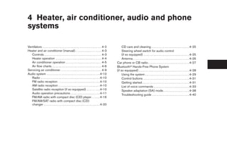4 Heater, air conditioner, audio and phone
systems

Ventilators . . . . . . . . . . . . . . . . . . . . . . . . . . . . . . . . . . . . . . . . 4-2        CD care and cleaning . . . . . . . . . . . . . . . . . . . . . . . . . . 4-25
Heater and air conditioner (manual). . . . . . . . . . . . . . . . . . 4-3                             Steering wheel switch for audio control
   Controls . . . . . . . . . . . . . . . . . . . . . . . . . . . . . . . . . . . . . . . 4-3          (if so equipped) . . . . . . . . . . . . . . . . . . . . . . . . . . . . . . . 4-25
   Heater operation . . . . . . . . . . . . . . . . . . . . . . . . . . . . . . . 4-4                  Antenna . . . . . . . . . . . . . . . . . . . . . . . . . . . . . . . . . . . . . . 4-26
   Air conditioner operation . . . . . . . . . . . . . . . . . . . . . . . . 4-5                  Car phone or CB radio . . . . . . . . . . . . . . . . . . . . . . . . . . . . 4-27
   Air flow charts. . . . . . . . . . . . . . . . . . . . . . . . . . . . . . . . . . 4-6         Bluetoothா Hands-Free Phone System
Servicing air conditioner. . . . . . . . . . . . . . . . . . . . . . . . . . . . 4-9              (if so equipped) . . . . . . . . . . . . . . . . . . . . . . . . . . . . . . . . . . 4-28
Audio system . . . . . . . . . . . . . . . . . . . . . . . . . . . . . . . . . . . . 4-10              Using the system . . . . . . . . . . . . . . . . . . . . . . . . . . . . . . 4-29
   Radio . . . . . . . . . . . . . . . . . . . . . . . . . . . . . . . . . . . . . . . . 4-10          Control buttons . . . . . . . . . . . . . . . . . . . . . . . . . . . . . . . 4-31
   FM radio reception . . . . . . . . . . . . . . . . . . . . . . . . . . . . 4-10                     Getting started . . . . . . . . . . . . . . . . . . . . . . . . . . . . . . . . 4-31
   AM radio reception . . . . . . . . . . . . . . . . . . . . . . . . . . . . 4-10                     List of voice commands . . . . . . . . . . . . . . . . . . . . . . . . 4-33
   Satellite radio reception (if so equipped) . . . . . . . . . 4-10                                   Speaker adaptation (SA) mode. . . . . . . . . . . . . . . . . . 4-38
   Audio operation precautions . . . . . . . . . . . . . . . . . . . . 4-11                            Troubleshooting guide . . . . . . . . . . . . . . . . . . . . . . . . . 4-40
   FM/AM radio with compact disc (CD) player. . . . . . 4-16
   FM/AM/SAT radio with compact disc (CD)
   changer . . . . . . . . . . . . . . . . . . . . . . . . . . . . . . . . . . . . . . 4-20




                                                                                                   ੬ REVIEW COPY—2007 Versa (vrs)
                                                                                                   Owners Manual—USA_English (nna)
                                                                                                   06/05/06—cathy ੭
 
