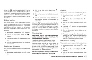 When the           position is selected, A/C will be     2. Turn the air flow control dial to the               Cooling
automatically turned on (but the indicator light will       position.
remain off). This will dehumidify the air and help to                                                           This mode is used to cool and dehumidify the air.
                                                         3. Turn the fan control dial to the desired posi-
defog the windows. When the air flow control dial                                                                1. Move the air intake lever to the        posi-
                                                            tion.
is changed to a different position, the A/C will be                                                                 tion.
turned off.                                              4. Turn the temperature control dial to the de-
                                                            sired position between the middle and the            2. Turn the air flow control dial to the
Bi-level heating                                            hot position.                                           position.
This mode directs cooler air from the side and          When the           position is selected, A/C will be     3. Turn the fan control dial to the desired posi-
center vents and warmer air from the floor outlets.     automatically turned on (but the indicator light will       tion.
When the temperature control dial is moved to           remain off). This will dehumidify the air and help to    4. Push the          button. The indicator light
the full hot or full cool position, the air between     defog the windows. When the air flow control dial           comes on.
the vents and the floor outlets is the same tem-        is changed to a different position, the A/C will be
perature.                                               turned off.                                              5. Turn the temperature control dial to the de-
                                                                                                                    sired position.
 1. Move the air intake lever to          position.
                                                        Operating tips
                                                                                                                 ● For quick cooling when the outside tem-
 2. Turn the air flow control dial to the
                                                        Clear snow and ice from the wiper blades                   perature is high, move air intake lever to
    position.
                                                        and air inlet in front of the windshield. This             the       position. Be sure to return to
 3. Turn the fan control dial to the desired posi-      improves heater operation.                                 the       position for normal cooling.
    tion.
                                                        AIR CONDITIONER OPERATION                               Dehumidified heating
 4. Turn the temperature control dial to the de-
                                                        Start the engine, turn the fan control dial to the      This mode is used to heat and dehumidify the air.
    sired position.
                                                        desired position, and push the          button to        1. Move the air intake lever to the        posi-
Heating and defogging                                   activate the air conditioner. When the air condi-           tion.
                                                        tioner is on, cooling and dehumidifying functions
This mode heats the interior and defogs the wind-                                                                2. Turn the air flow control dial to the
                                                        are added to the heater operation.
shield.                                                                                                             position.
                                                        The air conditioner cooling function oper-
 1. Move the air intake lever to the           posi-                                                             3. Turn the fan control dial to the desired posi-
                                                        ates only when the engine is running.
    tion.                                                                                                           tion.
                                                                                             Heater, air conditioner, audio and phone systems 4-5




                                                                                       ੬ REVIEW COPY—2007 Versa (vrs)
                                                                                       Owners Manual—USA_English (nna)
                                                                                       06/05/06—cathy ੭
 
