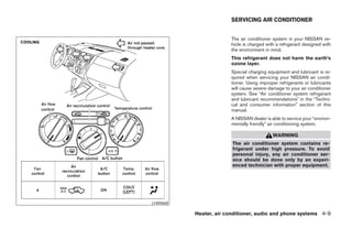 SERVICING AIR CONDITIONER


                          The air conditioner system in your NISSAN ve-
                          hicle is charged with a refrigerant designed with
                          the environment in mind.
                          This refrigerant does not harm the earth’s
                          ozone layer.
                          Special charging equipment and lubricant is re-
                          quired when servicing your NISSAN air condi-
                          tioner. Using improper refrigerants or lubricants
                          will cause severe damage to your air conditioner
                          system. See “Air conditioner system refrigerant
                          and lubricant recommendations” in the “Techni-
                          cal and consumer information” section of this
                          manual.
                          A NISSAN dealer is able to service your “environ-
                          mentally friendly” air conditioning system.

                                              WARNING
                           The air conditioner system contains re-
                           frigerant under high pressure. To avoid
                           personal injury, any air conditioner ser-
                           vice should be done only by an experi-
                           enced technician with proper equipment.




LHA0668

             Heater, air conditioner, audio and phone systems 4-9




          ੬ REVIEW COPY—2007 Versa (vrs)
          Owners Manual—USA_English (nna)
          06/05/06—cathy ੭
 