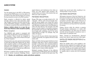 AUDIO SYSTEM


RADIO                                                  signal distance and interference from other ve-        signals may cancel each other, resulting in mo-
                                                       hicles can work against ideal reception. De-           mentary flutter or loss of sound.
Turn the ignition key to the ACC or ON position        scribed below are some of the factors that can
and press the PWR button to turn the radio on. If      affect your radio reception.                           AM RADIO RECEPTION
you listen to the radio with the engine not running,
                                                                                                              AM signals, because of their low frequency, can
the key should be turned to the ACC position.          FM RADIO RECEPTION
                                                                                                              bend around objects and skip along the ground.
Radio reception is affected by station signal          Range: FM range is normally limited to 25 – 30         In addition, the signals can be bounced off the
strength, distance from radio transmitter, build-      miles (40 – 48 km), with monaural (single chan-        ionosphere and bent back to earth. Because of
ings, bridges, mountains and other external influ-     nel) FM having slightly more range than stereo         these characteristics, AM signals are also sub-
ences. Intermittent changes in reception quality       FM. External influences may sometimes interfere        ject to interference as they travel from transmitter
normally are caused by these external influences.      with FM station reception even if the FM station is    to receiver.
Using a cellular phone in or near the ve-              within 25 miles (40 km). The strength of the FM
                                                                                                              Fading: Occurs while the vehicle is passing
hicle may influence radio reception quality.           signal is directly related to the distance between
                                                                                                              through freeway underpasses or in areas with
                                                       the transmitter and receiver. FM signals follow a
Radio reception                                        line-of-sight path, exhibiting many of the same        many tall buildings. It can also occur for several
                                                       characteristics as light. For example, they will       seconds during ionospheric turbulence even in
Your NISSAN radio system is equipped with                                                                     areas where no obstacles exist.
                                                       reflect off objects.
state-of-the-art electronic circuits to enhance ra-
dio reception. These circuits are designed to          Fade and drift: As your vehicle moves away from        Static: Caused by thunderstorms, electrical
extend reception range, and to enhance the qual-       a station transmitter, the signals will tend to fade   power lines, electric signs and even traffic lights.
ity of that reception.                                 and/or drift.
                                                                                                              SATELLITE RADIO RECEPTION (if so
However there are some general characteristics         Static and flutter: During signal interference from    equipped)
of both FM and AM radio signals that can affect        buildings, large hills or due to antenna position
radio reception quality in a moving vehicle, even      (usually in conjunction with increased distance        When the satellite radio is first installed or the
when the finest equipment is used. These char-         from the station transmitter) static or flutter can    battery has been replaced, the satellite radio may
acteristics are completely normal in a given re-       be heard. This can be reduced by adjusting the         not work properly. This is not a malfunction. Wait
ception area, and do not indicate any malfunction      treble control to reduce treble response.              more than 10 minutes with satellite radio ON and
in your NISSAN radio system.                                                                                  the vehicle outside of any metal or large building
                                                       Multipath reception: Because of the reflective
Reception conditions will constantly change be-        characteristics of FM signals, direct and reflected    for satellite radio to receive all of the necessary
cause of vehicle movement. Buildings, terrain,         signals reach the receiver at the same time. The       data.

4-10 Heater, air conditioner, audio and phone systems




                                                                                      ੬ REVIEW COPY—2007 Versa (vrs)
                                                                                      Owners Manual—USA_English (nna)
                                                                                      06/05/06—cathy ੭
 