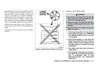 No satellite radio reception is available and “NO                                        Compact disc (CD) player
SAT” is displayed when the SAT band option is
selected unless optional satellite receiver and                                                            CAUTION
antenna are installed and an XMா or SIRIUS™
satellite radio service subscription is active. Sat-                                     ● Do not force a compact disc into the CD
ellite radio can only be installed in vehicles that                                        insert slot. This could damage the CD
were factory pre-wired for satellite radio. Satellite                                      and/or CD changer/player.
radio is not available in Alaska, Hawaii and Guam.                                       ● Trying to load a CD with the CD door
Satellite radio performance may be affected if                                             closed could damage the CD and/or CD
cargo carried on the roof blocks the satellite radio                                       changer.
signal.                                                                                  ● Only one CD can be loaded into the CD
If possible, do not put cargo over the satellite                                           player at a time.
antenna.                                                                                  ● Only use high quality 4.7 inches (12 cm)
                                                                                            round discs that have the “COMPACT
                                                                                            disc DIGITAL AUDIO” logo on the disc
                                                                                            or packaging.
                                                                                          ● During cold weather or rainy days, the
                                                                                            player may malfunction due to the hu-
                                                                                            midity. If this occurs, remove the CD
                                                                                            and dehumidify or ventilate the player
                                                                                            completely.
                                                                               LHA0099
                                                                                          ● The player may skip while driving on
                                                        AUDIO OPERATION PRECAUTIONS         rough roads.
                                                                                          ● The CD player sometimes cannot func-
                                                                                            tion when the compartment tempera-
                                                                                            ture is extremely high or low.
                                                                                            Decrease/increase the temperature
                                                                                            before use.
                                                                          Heater, air conditioner, audio and phone systems 4-11




                                                                        ੬ REVIEW COPY—2007 Versa (vrs)
                                                                        Owners Manual—USA_English (nna)
                                                                        06/05/06—cathy ੭
 