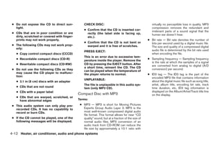 ● Do not expose the CD to direct sun-            CHECK DISC:                                          virtually no perceptible loss in quality. MP3
   light.                                                                                              compression removes the redundant and
                                                  ● Confirm that the CD is inserted cor-               irrelevant parts of a sound signal that the
 ● CDs that are in poor condition or are            rectly (the label side is facing up,               human ear doesn’t hear.
   dirty, scratched or covered with finger-         etc.).
   prints may not work properly.                                                                    ● Bit rate — Bit rate denotes the number of
                                                  ● Confirm that the CD is not bent or                bits per second used by a digital music file.
 ● The following CDs may not work prop-             warped and it is free of scratches.               The size and quality of a compressed digital
   erly:
                                                  PRESS EJECT:                                        audio file is determined by the bit rate used
   ● Copy control compact discs (CCCD)                                                                when encoding the file.
                                                  This is an error due to excessive tem-
   ● Recordable compact discs (CD-R)                                                                ● Sampling frequency — Sampling frequency
                                                  perature inside the player. Remove the
                                                                                                      is the rate at which the samples of a signal
   ● Rewritable compact discs (CD-RW)             CD by pressing the EJECT button. After
                                                                                                      are converted from analog to digital (A/D
                                                  a short time, reinsert the CD. The CD
 ● Do not use the following CDs as they                                                               conversion) per second.
                                                  can be played when the temperature of
   may cause the CD player to malfunc-            the player returns to normal.                     ● ID3 tag — The ID3 tag is the part of the
   tion:                                                                                              encoded MP3 file that contains information
                                                  UNPLAYABLE:
   ● 3.1 in (8 cm) discs with an adapter                                                              about the digital music file such as song title,
                                                  The file is unplayable in this audio sys-           artist, album title, encoding bit rate, track
   ● CDs that are not round                       tem (only MP3 CD).                                  time duration, etc. ID3 tag information is
   ● CDs with a paper label                                                                           displayed on the Album/Artist/Track title line
                                              Compact Disc with MP3                                   on the display.
   ● CDs that are warped, scratched, or
     have abnormal edges                      Terms:

 ● This audio system can only play pre-        ● MP3 — MP3 is short for Moving Pictures
   recorded CDs. It has no capability to         Experts Group Audio Layer 3. MP3 is the
   record or burn CDs.                           most well-known compressed digital audio
                                                 file format. This format allows for near “CD
 ● If the CD cannot be played, one of the        quality” sound, but at a fraction of the size of
   following messages will be displayed.         normal audio files. MP3 conversion of an
                                                 audio track from CD-ROM can reduce the
                                                 file size by approximately a 10:1 ratio with
4-12 Heater, air conditioner, audio and phone systems




                                                                            ੬ REVIEW COPY—2007 Versa (vrs)
                                                                            Owners Manual—USA_English (nna)
                                                                            06/05/06—cathy ੭
 