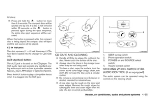 All discs:
 ● Press and hold the          button for more
   than 1.5 seconds. The compact discs will be
   ejected one by one. If a disc is not removed
   within 15 seconds, or the           button is
   pressed again during the eject sequence,
   the entire disc eject sequence will be can-
   celed.
When this button is pressed while the compact
disc is being played, the compact disc will eject
and the last source will be played.
CD IN indicator:
The slot numbers (1 – 6) will illuminate if CDs                                          LHA0049                                       LHA0660
have been loaded into the changer in CD mode
only.
                                                    CD CARE AND CLEANING                             1.   SEEK tuning switch
                                                    ● Handle a CD by its edges. Do not bend the      2.   Phone operation switch
AUX (Auxiliary) button:                               disc. Never touch the surface of the disc.     3.   POWER on and SOURCE select
The AUX jack is located on the CD player. The       ● Always place the discs in the storage case          switch
AUX audio input jack accepts any standard ana-        when they are not being used.                  4.   Volume control switch
log audio input such as from a portable cassette    ● To clean a disc, wipe the surface from the     STEERING WHEEL SWITCH FOR
tape/CD player, MP3 player or laptop computers.       center to the outer edge using a clean, soft
                                                      cloth. Do not wipe the disc using a circular   AUDIO CONTROL (if so equipped)
Press the AUX button to play a compatible device      motion.
when it is plugged into the AUX jack.                                                                The audio system can be operated using the
                                                    ● Do not use a conventional record cleaner or    controls on the steering wheel.
                                                      alcohol intended for industrial use.
                                                    ● A new disc may be rough on the inner and
                                                      outer edges. Remove the rough edges by
                                                      rubbing the inner and outer edges with the
                                                      side of a pen or pencil as illustrated.

                                                                                  Heater, air conditioner, audio and phone systems 4-25




                                                                               ੬ REVIEW COPY—2007 Versa (vrs)
                                                                               Owners Manual—USA_English (nna)
                                                                               06/05/06—cathy ੭
 
