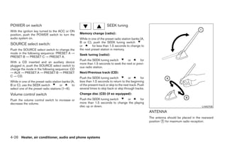 POWER on switch                                                            SEEK tuning
With the ignition key turned to the ACC or ON
position, push the POWER switch to turn the          Memory change (radio):
audio system on.                                     While in one of the preset radio station banks (A,
                                                     B or C), push the SEEK tuning switch
SOURCE select switch:                                or        for less than 1.5 seconds to change to
Push the SOURCE select switch to change the          the next preset station in memory.
mode in the following sequence: PRESET A →           Seek tuning (radio):
PRESET B → PRESET C → PRESET A.
                                                     Push the SEEK tuning switch        or        for
With a CD inserted and an auxiliary device           more than 1.5 seconds to seek the next or previ-
plugged in, push the SOURCE select switch to         ous radio station.
change the mode in the following sequence: CD
→ AUX → PRESET A → PRESET B → PRESET                 Next/Previous track (CD):
C → CD.
                                                     Push the SEEK tuning switch            or         for
While in one of the preset radio station banks (A,   less than 1.5 seconds to return to the beginning
B or C), use the SEEK switch           or       to   of the present track or skip to the next track. Push
select one of the preset radio stations (1–6).       several times to skip back or skip through tracks.
Volume control switch                                Change disc (CD) (if so equipped):

Push the volume control switch to increase or        Push the SEEK tuning switch    or        for
decrease the volume.                                 more than 1.5 seconds to change the playing
                                                     disc up or down.                                                                            LHA0708

                                                                                                             ANTENNA
                                                                                                             The antenna should be placed in the rearward
                                                                                                             position ᭺ for maximum radio reception.
                                                                                                                      1




4-26 Heater, air conditioner, audio and phone systems




                                                                                    ੬ REVIEW COPY—2007 Versa (vrs)
                                                                                    Owners Manual—USA_English (nna)
                                                                                    06/05/06—cathy ੭
 