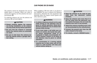 CAR PHONE OR CB RADIO


The antenna cannot be shortened, but can be        When installing a CB, ham radio or car phone in
                                                                                                                      CAUTION
folded down or removed. When you need to           your NISSAN, be sure to observe the following
remove the antenna, turn the antenna rod coun-     precautions, otherwise the new equipment may      ● Keep the antenna as far away as pos-
terclockwise ᭺.
             B                                     adversely affect the engine control system and      sible from the electronic control
                                                   other electronic parts.                             modules.
To install the antenna rod, turn the antenna rod
clockwise ᭺ and hand tighten.
             A                                                                                       ● Keep the antenna wire more than 8 in
                                                                      WARNING                          (20 cm) away from the electronic con-
                    CAUTION                        ● A cellular telephone should not be used           trol system harnesses. Do not route the
                                                     while driving so full attention may be            antenna wire next to any harness.
● Always properly tighten the antenna
                                                     given to vehicle operation. Some juris-         ● Adjust the antenna standing-wave ratio
  rod during installation or the antenna
                                                     dictions prohibit the use of cellular tele-       as recommended by the manufacturer.
  rod may break during vehicle operation.
                                                     phones while driving.
● Be sure that the antenna is removed                                                                ● Connect the ground wire from the CB
                                                   ● If you must make a call while your ve-            radio chassis to the body.
  before the vehicle enters an automatic
                                                     hicle is in motion, the hands free cellu-
  car wash.                                                                                          ● For details, consult a NISSAN dealer.
                                                     lar phone operational mode (if so
● Be sure to fold down the antenna be-               equipped) is highly recommended. Ex-
  fore the vehicle enters a garage with a            ercise extreme caution at all times so
  low ceiling.                                       full attention may be given to vehicle
                                                     operation.
                                                   ● If a conversation in a moving vehicle
                                                     requires you to take notes, pull off the
                                                     road to a safe location and stop your
                                                     vehicle before doing so.




                                                                                   Heater, air conditioner, audio and phone systems 4-27




                                                                               ੬ REVIEW COPY—2007 Versa (vrs)
                                                                               Owners Manual—USA_English (nna)
                                                                               06/05/06—cathy ੭
 