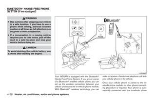 BLUETOOTHா HANDS-FREE PHONE
SYSTEM (if so equipped)

                  WARNING
● Use a phone after stopping your vehicle
  in a safe location. If you have to use a
  phone while driving, exercise extreme
  caution at all times so full attention may
  be given to vehicle operation.
● If a conversation in a moving vehicle
  requires you to take notes, pull off the
  road to a safe location and stop your
  vehicle before doing so.

                  CAUTION
To avoid draining the vehicle battery, use
a phone after starting the engine.




                                                                                                                                        LHA0662
                                               Your NISSAN is equipped with the Bluetoothா       make or receive a hands-free telephone call with
                                               Hands-Free Phone System. If you are an owner      your cellular phone in the vehicle.
                                               of a Bluetoothா enabled cellular phone, you can
                                                                                                 Once your cellular phone is paired to the in-
                                               set up the wireless connection between your
                                                                                                 vehicle phone module, no other phone connect-
                                               cellular phone and the in-vehicle phone module.
                                                                                                 ing procedure is required. Your phone is auto-
                                               With Bluetoothா wireless technology, you can
                                                                                                 matically connected with the in-vehicle phone
4-28 Heater, air conditioner, audio and phone systems




                                                                           ੬ REVIEW COPY—2007 Versa (vrs)
                                                                           Owners Manual—USA_English (nna)
                                                                           06/05/06—cathy ੭
 