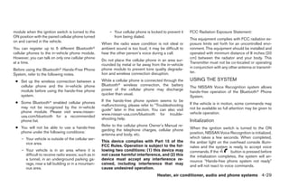 module when the ignition switch is turned to the         – Your cellular phone is locked to prevent it   FCC Radiation Exposure Statement:
ON position with the paired cellular phone turned          from being dialed.
                                                                                                         This equipment complies with FCC radiation ex-
on and carried in the vehicle.
                                                     When the radio wave condition is not ideal or       posure limits set forth for an uncontrolled envi-
You can register up to 5 different Bluetoothா        ambient sound is too loud, it may be difficult to   ronment. This equipment should be installed and
cellular phones to the in-vehicle phone module.      hear the other person’s voice during a call.        operated with minimum distance of 8 inches (20
However, you can talk on only one cellular phone                                                         cm) between the radiator and your body. This
                                                     Do not place the cellular phone in an area sur-
at a time.                                                                                               Transmitter must not be co-located or operating
                                                     rounded by metal or far away from the in-vehicle
                                                     phone module to prevent tone quality degrada-       in conjunction with any other antenna or transmit-
Before using the Bluetoothா Hands-Free Phone
                                                     tion and wireless connection disruption.            ter.
System, refer to the following notes.
 ● Set up the wireless connection between a          While a cellular phone is connected through the     USING THE SYSTEM
   cellular phone and the in-vehicle phone           Bluetoothா wireless connection, the battery
                                                                                                         The NISSAN Voice Recognition system allows
   module before using the hands-free phone          power of the cellular phone may discharge
                                                                                                         hands-free operation of the Bluetoothா Phone
   system.                                           quicker than usual.
                                                                                                         System.
 ● Some Bluetoothா enabled cellular phones           If the hands-free phone system seems to be
                                                     malfunctioning, please refer to “Troubleshooting    If the vehicle is in motion, some commands may
   may not be recognized by the in-vehicle                                                               not be available so full attention may be given to
                                                     guide” later in this section. You can also visit
   phone module. Please visit www.nissan-                                                                vehicle operation.
                                                     www.nissan-usa.com/bluetooth for trouble-
   usa.com/bluetooth for a recommended
                                                     shooting help.
   phone list.                                                                                           Initialization
                                                     Refer to the cellular phone Owner’s Manual re-
 ● You will not be able to use a hands-free                                                              When the ignition switch is turned to the ON
                                                     garding the telephone charges, cellular phone
   phone under the following conditions:                                                                 position, NISSAN Voice Recognition is initialized,
                                                     antenna and body, etc.
    – Your vehicle is outside of the cellular ser-                                                       which takes a few seconds. When completed,
                                                     This device complies with Part 15 of the            the amber light on the overhead console illumi-
      vice area.
                                                     FCC Rules. Operation is subject to the fol-         nates and the system is ready to accept voice
    – Your vehicle is in an area where it is         lowing two conditions: (1) this device may          commands. If the          button is pressed before
      difficult to receive radio waves; such as in   not cause harmful interference, and (2) this        the initialization completes, the system will an-
      a tunnel, in an underground parking ga-        device must accept any interference re-             nounce “Hands-free phone system not ready”
      rage, near a tall building or in a mountain-   ceived, including interference that may
                                                                                                         and will not react to voice commands.
      ous area.                                      cause undesired operation.
                                                                                      Heater, air conditioner, audio and phone systems 4-29




                                                                                  ੬ REVIEW COPY—2007 Versa (vrs)
                                                                                  Owners Manual—USA_English (nna)
                                                                                  06/05/06—cathy ੭
 