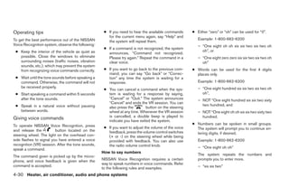 Operating tips                                      ● If you need to hear the available commands      ● Either “zero” or “oh” can be used for “0”.
                                                      for the current menu again, say “Help” and
To get the best performance out of the NISSAN                                                            Example: 1-800-662-6200
                                                      the system will repeat them.
Voice Recognition system, observe the following:                                                         – “One eight oh oh six six two six two oh
                                                    ● If a command is not recognized, the system
 ● Keep the interior of the vehicle as quiet as                                                            oh”, or
                                                      announces, “Command not recognized.
   possible. Close the windows to eliminate           Please try again.” Repeat the command in a         – “One eight zero zero six six two six two oh
   surrounding noises (traffic noises, vibration      clear voice.                                         oh”
   sounds, etc.), which may prevent the system
   from recognizing voice commands correctly.       ● If you want to go back to the previous com-     ● Words can be used for the first 4 digits
                                                      mand, you can say “Go back” or “Correc-           places only.
 ● Wait until the tone sounds before speaking a       tion” any time the system is waiting for a
   command. Otherwise, the command will not           response.                                          Example: 1-800-662-6200
   be received properly.                                                                                 – “One eight hundred six six two six two oh
                                                    ● You can cancel a command when the sys-
 ● Start speaking a command within 5 seconds          tem is waiting for a response by saying,             oh”,
   after the tone sounds.                             “Cancel” or “Quit.” The system announces           – NOT “One eight hundred six six two sixty
                                                      “Cancel” and ends the VR session. You can
 ● Speak in a natural voice without pausing                                                                two hundred, and
                                                      also press the        button on the steering
   between words.                                     wheel at any time. Whenever the VR session         – NOT “One eight oh oh six six two sixty two
                                                      is cancelled, a double beep is played to             hundred.
Giving voice commands                                 indicate you have exited the system.
To operate NISSAN Voice Recognition, press                                                            ● Numbers can be spoken in small groups.
                                                    ● If you want to adjust the volume of the voice     The system will prompt you to continue en-
and release the          button located on the        feedback, press the volume control switches
steering wheel. The light on the overhead con-                                                          tering digits, if desired.
                                                      (+ or -) on the steering wheel while being
sole flashes to signal you have entered a voice       provided with feedback. You can also use           Example: 1-800-662-6200
recognition (VR) session. After the tone sounds,      the radio volume control knob.
speak a command.                                                                                         – “One eight oh oh”
                                                   How to say numbers
The command given is picked up by the micro-                                                             The system repeats the numbers and
phone, and voice feedback is given when the        NISSAN Voice Recognition requires a certain           prompts you to enter more.
                                                   way to speak numbers in voice commands. Refer
command is accepted.                                                                                     – “six six two”
                                                   to the following rules and examples.
4-30 Heater, air conditioner, audio and phone systems




                                                                               ੬ REVIEW COPY—2007 Versa (vrs)
                                                                               Owners Manual—USA_English (nna)
                                                                               06/05/06—cathy ੭
 