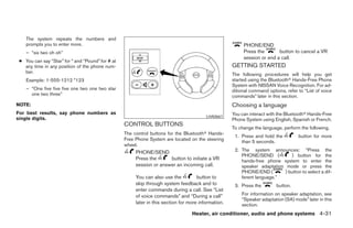 The system repeats the numbers and
    prompts you to enter more.                                                                             PHONE/END
    – “six two oh oh”                                                                                      Press the       button to cancel a VR
                                                                                                           session or end a call.
 ● You can say “Star” for * and “Pound” for # at
   any time in any position of the phone num-                                                         GETTING STARTED
   ber.
                                                                                                      The following procedures will help you get
    Example: 1-555-1212 *123                                                                          started using the Bluetoothா Hands-Free Phone
                                                                                                      System with NISSAN Voice Recognition. For ad-
    – “One five five five one two one two star                                                        ditional command options, refer to “List of voice
      one two three”                                                                                  commands” later in this section.
NOTE:                                                                                                 Choosing a language
For best results, say phone numbers as                                                                You can interact with the Bluetoothா Hands-Free
                                                                                          LHA0661
single digits.                                                                                        Phone System using English, Spanish or French.
                                                   CONTROL BUTTONS
                                                                                                      To change the language, perform the following.
                                                   The control buttons for the Bluetoothா Hands-
                                                                                                       1. Press and hold the          button for more
                                                   Free Phone System are located on the steering          than 5 seconds.
                                                   wheel.
                                                        PHONE/SEND                                     2. The system announces: “Press the
                                                                                                          PHONE/SEND (          ) button for the
                                                        Press the      button to initiate a VR            hands-free phone system to enter the
                                                        session or answer an incoming call.               speaker adaptation mode or press the
                                                                                                          PHONE/END (        ) button to select a dif-
                                                        You can also use the          button to           ferent language.”
                                                        skip through system feedback and to            3. Press the        button.
                                                        enter commands during a call. See “List
                                                        of voice commands” and “During a call”            For information on speaker adaptation, see
                                                                                                          “Speaker adaptation (SA) mode” later in this
                                                        later in this section for more information.       section.
                                                                                   Heater, air conditioner, audio and phone systems 4-31




                                                                               ੬ REVIEW COPY—2007 Versa (vrs)
                                                                               Owners Manual—USA_English (nna)
                                                                               06/05/06—cathy ੭
 
