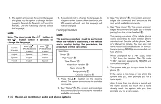 4. The system announces the current language      5. If you decide not to change the language, do    3. Say: “Pair phone” ᭺. The system acknowl-
                                                                                                                              B
    and gives you the option to change the lan-       not press either button. After 5 seconds, the      edges the command and announces the
    guage to Spanish (in Spanish) or French (in       VR session will end, and the language will         next set of available commands.
    French). Use the following chart to select        not be changed.
                                                                                                      4. Say: “New phone” ᭺. The system acknowl-
                                                                                                                            C
    the language.
                                                  Pairing procedure                                      edges the command and asks you to initiate
NOTE:                                                                                                    pairing from the phone handset ᭺.
                                                                                                                                        D
                                                  NOTE:                                                  The pairing procedure of the cellular phone
Note: You must press the    button or
the       button within 5 seconds to              The pairing procedure must be performed                varies according to each cellular phone
change the language.                              when the vehicle is stationary. If the vehicle         manufacturer. See the cellular phone Own-
                                                  starts moving during the procedure, the                er’s Manual for details. You can also visit
   Current
                 Press           Press            procedure will be cancelled.                           www.nissan-usa.com/bluetooth for instruc-
               (PHONE/SEND)     (PHONE/END)                                                              tions on pairing NISSAN recommended cel-
  language
                   to select       to select        Main Menu                                            lular phones.
   English         Spanish          French           “Setup” ᭺
                                                             A
                                                                                                         When prompted for a PIN code, enter
   Spanish         English          French             “Pair Phone” ᭺
                                                                    B                                    “1234” from the handset. The PIN code
   French          English         Spanish                “New Phone” ᭺
                                                                      C                                  “1234” has been assigned by NISSAN and
                                                            Initiate from handset ᭺
                                                                                  D                      cannot be changed.
                                                                 Name phone ᭺
                                                                            E                         5. The system asks you to say a name for the
                                                                                                         phone ᭺.
                                                                                                                E
                                                                   Assign priority ᭺
                                                                                  F

                                                                      Choose ringtone ᭺
                                                                                      G                  If the name is too long or too short, the
                                                                                                         system tells you, then prompts you for a
                                                   1. Press the        button on the steering            name again.
                                                      wheel. The system announces the available
                                                      commands.                                          Also, if more than one phone is paired and
                                                                                                         the name sounds too much like a name
                                                   2. Say: “Setup” ᭺. The system acknowledges
                                                                   A                                     already used, the system tells you, then
                                                      the command and announces the next set of          prompts you for a name again.
                                                      available commands.
4-32 Heater, air conditioner, audio and phone systems




                                                                               ੬ REVIEW COPY—2007 Versa (vrs)
                                                                               Owners Manual—USA_English (nna)
                                                                               06/05/06—cathy ੭
 