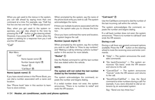 When you get used to the menus in the system,       When prompted by the system, say the name of          “Call back” ᭺
                                                                                                                      D
you can talk ahead by saying more than one          the phone book entry you wish to call. The system
                                                                                                          Use the Call Back command to dial the number of
command at a time. For example, say, “Call five     acknowledges the name.
                                                                                                          the last incoming call within the vehicle.
five five one two one two” or “Memo pad record.”
                                                    If there are multiple locations associated with the
                                                                                                          The system acknowledges the command, re-
Also, when you get used to the system re-           name, the system asks you to choose the loca-
                                                                                                          peats the number and begins dialing.
sponses, you can skip ahead to the tone by          tion.
pressing the        button on the steering wheel.                                                         If a call back number does not exist, the system
                                                    Once you have confirmed the name and location,        announces, “There is no number to call back” and
However, if you press the        button when the
                                                    the system begins the call.                           ends the VR session.
system is waiting for a response from you it will
end the VR session.                                 Number (speak digits) ᭺
                                                                          B                               During a call
“Call”                                              When prompted by the system, say the number           During a call there are several command options
                                                    you wish to call. Refer to “How to say numbers”       available. Press the       button on the steering
                                                    and “Making a call by entering a phone number”        wheel to mute the receiving voice and enter com-
  Main Menu                                         earlier in this section for more details.             mands.
          “Call”                                    “Redial” ᭺
                                                             C                                             ● “Help” — The system announces the avail-
                Name (speak name) ᭺
                                  A
                                                    Use the Redial command to call the last number
                                                                                                             able commands.
                Number (speak digits) ᭺
                                      B             that was dialed within the vehicle.                    ● “Go back/Correction” — The system an-
                “Redial” ᭺
                         C                                                                                   nounces “Go back,” ends the VR session
                                                    NOTE:                                                    and returns to the call.
                “Call Back” ᭺
                            D
                                                    The system will not redial the last number             ● “Cancel/Quit” — The system announces
Name (speak name) ᭺
                  A
                                                    dialed by the handset keypad.                            “Cancel,” ends the VR session and returns
                                                                                                             to the call.
If you have stored entries in the Phone Book, you   The system acknowledges the command, re-
can dial a number associated with a name and        peats the number and begins dialing.                   ● “Send/Enter/Call/Dial” — Use the Send
location.                                                                                                    command to enter numbers during a call. For
                                                    If a redial number does not exist, the system            example, if you were directed to dial an ex-
See “Phone book” later in this section to learn     announces, “There is no number to redial” and            tension by an automated system:
how to store entries.                               ends the VR session.
                                                                                                              Say: “Send one two three four.”
4-34 Heater, air conditioner, audio and phone systems




                                                                                  ੬ REVIEW COPY—2007 Versa (vrs)
                                                                                  Owners Manual—USA_English (nna)
                                                                                  06/05/06—cathy ੭
 