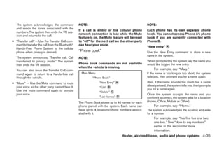 The system acknowledges the command            NOTE:                                           NOTE:
   and sends the tones associated with the
                                                  If a call is ended or the cellular phone        Each phone has its own separate phone
   numbers. The system then ends the VR ses-
                                                  network connection is lost while the Mute       book. You cannot access Phone A’s phone
   sion and returns to the call.
                                                  feature is on, the Mute feature will be reset   book if you are currently connected with
● “Transfer call” — Use the Transfer Call com-    to “off” for the next call so the other party   Phone B.
  mand to transfer the call from the Bluetoothா   can hear your voice.
                                                                                                  “New entry” ᭺
                                                                                                              A
  Hands-Free Phone System to the cellular
  phone when privacy is desired.                  “Phone book”                                    Use the New Entry command to store a new
                                                                                                  name in the system.
   The system announces, “Transfer call. Call     NOTE:
   transferred to privacy mode.” The system                                                       When prompted by the system, say the name you
   then ends the VR session.                      Phone book commands are not available           would like to give the new entry.
                                                  when the vehicle is moving.
   You can also issue the Transfer Call com-                                                           For example, say: “Mary.”
   mand again to return to a hands-free call        Main Menu                                     If the name is too long or too short, the system
   through the vehicle.                                    “Phone Book”                           tells you, then prompts you for a name again.

● “Mute” — Use the Mute command to mute                         “New Entry” ᭺
                                                                            A                     Also, if the name sounds too much like a name
                                                                                                  already stored, the system tells you, then prompts
  your voice so the other party cannot hear it.                 “Edit” ᭺
                                                                       B
  Use the mute command again to unmute                                                            you for a name again.
                                                                “Delete” ᭺
                                                                         C
  your voice.                                                                                     Once the system accepts the name and you
                                                                ЉList Names” ᭺
                                                                             D
                                                                                                  confirm it is correct, the system asks for a location
                                                  The Phone Book stores up to 40 names for each   (Home, Office, Mobile or Other).
                                                  phone paired with the system. Each name can          For example, say: “Home.”
                                                  have up to 4 locations/phone numbers associ-    The system acknowledges the location and asks
                                                  ated with it.                                   for a number.
                                                                                                       For example, say: “five five five one two
                                                                                                       one two.” See “How to say numbers”
                                                                                                       earlier in this section for more
                                                                                                       information.
                                                                                 Heater, air conditioner, audio and phone systems 4-35




                                                                             ੬ REVIEW COPY—2007 Versa (vrs)
                                                                             Owners Manual—USA_English (nna)
                                                                             06/05/06—cathy ੭
 