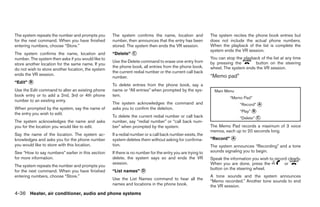 The system repeats the number and prompts you       The system confirms the name, location and              The system recites the phone book entries but
for the next command. When you have finished        number, then announces that the entry has been          does not include the actual phone numbers.
entering numbers, choose “Store.”                   stored. The system then ends the VR session.            When the playback of the list is complete the
                                                                                                            system ends the VR session.
The system confirms the name, location and          “Delete” ᭺
                                                             C
number. The system then asks if you would like to                                                           You can stop the playback of the list at any time
                                                    Use the Delete command to erase one entry from          by pressing the        button on the steering
store another location for the same name. If you
                                                    the phone book, all entries from the phone book,        wheel. The system ends the VR session.
do not wish to store another location, the system
                                                    the current redial number or the current call back
ends the VR session.                                                                                        “Memo pad”
                                                    number.
“Edit” ᭺
       B
                                                    To delete entries from the phone book, say a
Use the Edit command to alter an existing phone     name or “All entries” when prompted by the sys-           Main Menu
book entry or to add a 2nd, 3rd or 4th phone        tem.
                                                                                                                      “Memo Pad”
number to an existing entry.
                                                    The system acknowledges the command and                                 “Record” ᭺
                                                                                                                                     A
When prompted by the system, say the name of        asks you to confirm the deletion.
                                                                                                                            “Play” ᭺
                                                                                                                                   B
the entry you wish to edit.
                                                    To delete the current redial number or call back                        “Delete” ᭺
                                                                                                                                     C
The system acknowledges the name and asks           number, say “redial number” or “call back num-
you for the location you would like to edit.        ber” when prompted by the system.                       The Memo Pad records a maximum of 3 voice
                                                                                                            memos, each up to 20 seconds long.
Say the name of the location. The system ac-        If a redial number or a call back number exists, the
knowledges and asks you for the phone number        system deletes them without asking for confirma-        “Record” ᭺
                                                                                                                     A
you would like to store with this location.         tion.                                                   The system announces “Recording” and a tone
See “How to say numbers” earlier in this section    If there is no number for the entry you are trying to   sounds signaling you to begin.
for more information.                               delete, the system says so and ends the VR              Speak the information you wish to record clearly.
                                                    session.                                                When you are done, press the           or
The system repeats the number and prompts you
                                                                                                            button on the steering wheel.
for the next command. When you have finished        “List names” ᭺
                                                                 D
entering numbers, choose “Store.”                                                                           A tone sounds and the system announces
                                                    Use the List Names command to hear all the
                                                                                                            “Memo recorded.” Another tone sounds to end
                                                    names and locations in the phone book.                  the VR session.
4-36 Heater, air conditioner, audio and phone systems




                                                                                   ੬ REVIEW COPY—2007 Versa (vrs)
                                                                                   Owners Manual—USA_English (nna)
                                                                                   06/05/06—cathy ੭
 