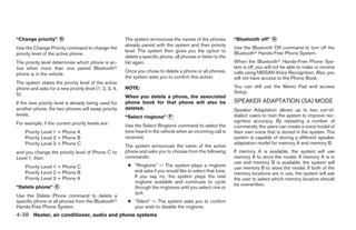 “Change priority” ᭺
                  D                                    The system announces the names of the phones           “Bluetooth off” ᭺
                                                                                                                              G
                                                       already paired with the system and their priority
Use the Change Priority command to change the                                                                 Use the Bluetooth Off command to turn off the
                                                       level. The system then gives you the option to         Bluetoothா Hands-Free Phone System.
priority level of the active phone.
                                                       delete a specific phone, all phones or listen to the
The priority level determines which phone is ac-       list again.                                            When the Bluetoothா Hands-Free Phone Sys-
tive when more than one paired Bluetoothா                                                                     tem is off, you will not be able to make or receive
                                                       Once you chose to delete a phone or all phones,        calls using NISSAN Voice Recognition. Also, you
phone is in the vehicle.
                                                       the system asks you to confirm this action.            will not have access to the Phone Book.
The system states the priority level of the active
phone and asks for a new priority level (1, 2, 3, 4,   NOTE:                                                  You can still use the Memo Pad and access
5).                                                                                                           Setup.
                                                       When you delete a phone, the associated
If the new priority level is already being used for    phone book for that phone will also be                 SPEAKER ADAPTATION (SA) MODE
another phone, the two phones will swap priority       deleted.                                               Speaker Adaptation allows up to two out-of-
levels.                                                “Select ringtone” ᭺
                                                                         F                                    dialect users to train the system to improve rec-
For example, if the current priority levels are:                                                              ognition accuracy. By repeating a number of
                                                       Use the Select Ringtone command to select the          commands, the users can create a voice model of
    Priority Level 1 = Phone A                         tone heard in the vehicle when an incoming call is     their own voice that is stored in the system. The
    Priority Level 2 = Phone B                         received.                                              system is capable of storing a different speaker
    Priority Level 3 = Phone C                                                                                adaptation model for memory A and memory B.
                                                       The system announces the name of the active
and you change the priority level of Phone C to        phone and asks you to choose from the following        If memory A is available, the system will use
Level 1, then:                                         commands:                                              memory A to store the model. If memory A is in
                                                                                                              use and memory B is available, the system will
    Priority Level 1 = Phone C                          ● “Ringtone” — The system plays a ringtone
                                                                                                              use memory B to store the model. If both of the
    Priority Level 2 = Phone B                            and asks if you would like to select that tone.
                                                                                                              memory locations are in use, the system will ask
    Priority Level 3 = Phone A                            If you say no, the system plays the next
                                                                                                              the user to select which memory location should
                                                          ringtone available and continues to cycle
                                                                                                              be overwritten.
“Delete phone” ᭺
               E                                          through the ringtones until you select one or
                                                          quit.
Use the Delete Phone command to delete a
specific phone or all phones from the Bluetoothா        ● “Silent” — The system asks you to confirm
Hands-Free Phone System.                                  your wish to disable the ringtone.
4-38 Heater, air conditioner, audio and phone systems




                                                                                      ੬ REVIEW COPY—2007 Versa (vrs)
                                                                                      Owners Manual—USA_English (nna)
                                                                                      06/05/06—cathy ੭
 