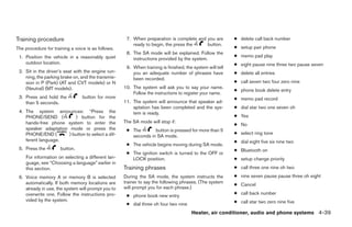 Training procedure                                   7. When preparation is complete and you are          ● delete call back number
                                                        ready to begin, the press the    button.
The procedure for training a voice is as follows.                                                         ● setup pair phone
                                                     8. The SA mode will be explained. Follow the
 1. Position the vehicle in a reasonably quiet                                                            ● memo pad play
                                                        instructions provided by the system.
    outdoor location.                                                                                     ● eight pause nine three two pause seven
                                                     9. When training is finished, the system will tell
 2. Sit in the driver’s seat with the engine run-       you an adequate number of phrases have            ● delete all entries
    ning, the parking brake on, and the transmis-       been recorded.
    sion in P (Park) (AT and CVT models) or N                                                             ● call seven two four zero nine
    (Neutral) (MT models).                          10. The system will ask you to say your name.
                                                                                                          ● phone book delete entry
                                                        Follow the instructions to register your name.
 3. Press and hold the           button for more                                                          ● memo pad record
    than 5 seconds.                                 11. The system will announce that speaker ad-
                                                        aptation has been completed and the sys-          ● dial star two one seven oh
 4. The system announces: “Press the                    tem is ready.
    PHONE/SEND (          ) button for the                                                                ● Yes
    hands-free phone system to enter the            The SA mode will stop if:
                                                                                                          ● No
    speaker adaptation mode or press the             ● The       button is pressed for more than 5
    PHONE/END (        ) button to select a dif-                                                          ● select ring tone
                                                       seconds in SA mode.
    ferent language.                                                                                      ● dial eight five six nine two
                                                     ● The vehicle begins moving during SA mode.
 5. Press the         button.                                                                             ● Bluetooth on
                                                     ● The ignition switch is turned to the OFF or
    For information on selecting a different lan-      LOCK position.                                     ● setup change priority
    guage, see “Choosing a language” earlier in
    this section.                                   Training phrases                                      ● call three one nine oh two

 6. Voice memory A or memory B is selected          During the SA mode, the system instructs the          ● nine seven pause pause three oh eight
    automatically. If both memory locations are     trainer to say the following phrases. (The system
                                                                                                          ● Cancel
    already in use, the system will prompt you to   will prompt you for each phrase.)
    overwrite one. Follow the instructions pro-                                                           ● call back number
                                                     ● phone book new entry
    vided by the system.                                                                                  ● call star two zero nine five
                                                     ● dial three oh four two nine
                                                                                      Heater, air conditioner, audio and phone systems 4-39




                                                                                  ੬ REVIEW COPY—2007 Versa (vrs)
                                                                                  Owners Manual—USA_English (nna)
                                                                                  06/05/06—cathy ੭
 