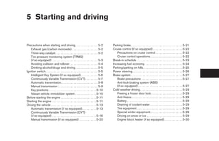 5 Starting and driving


Precautions when starting and driving. . . . . . . . . . . . . . . . 5-2                       Parking brake . . . . . . . . . . . . . . . . . . . . . . . . . . . . . . . . . . . . 5-21
   Exhaust gas (carbon monoxide) . . . . . . . . . . . . . . . . . . 5-2                       Cruise control (if so equipped) . . . . . . . . . . . . . . . . . . . . . 5-22
   Three-way catalyst. . . . . . . . . . . . . . . . . . . . . . . . . . . . . . 5-2              Precautions on cruise control . . . . . . . . . . . . . . . . . . . 5-22
   Tire pressure monitoring system (TPMS)                                                         Cruise control operations. . . . . . . . . . . . . . . . . . . . . . . 5-22
   (if so equipped) . . . . . . . . . . . . . . . . . . . . . . . . . . . . . . . . 5-3        Break-in schedule . . . . . . . . . . . . . . . . . . . . . . . . . . . . . . . . 5-23
   Avoiding collision and rollover . . . . . . . . . . . . . . . . . . . . 5-4                 Increasing fuel economy. . . . . . . . . . . . . . . . . . . . . . . . . . . 5-24
   Drinking alcohol/drugs and driving. . . . . . . . . . . . . . . . 5-5                       Parking/parking on hills. . . . . . . . . . . . . . . . . . . . . . . . . . . . 5-25
Ignition switch. . . . . . . . . . . . . . . . . . . . . . . . . . . . . . . . . . . . . 5-5   Power steering . . . . . . . . . . . . . . . . . . . . . . . . . . . . . . . . . . . 5-26
   Intelligent Key System (if so equipped) . . . . . . . . . . . . 5-6                         Brake system . . . . . . . . . . . . . . . . . . . . . . . . . . . . . . . . . . . . 5-27
   Continuously Variable Transmission (CVT) . . . . . . . . . 5-7                                 Brake precautions . . . . . . . . . . . . . . . . . . . . . . . . . . . . . 5-27
   Automatic transmission. . . . . . . . . . . . . . . . . . . . . . . . . . 5-8                  Anti-lock braking system (ABS)
   Manual transmission . . . . . . . . . . . . . . . . . . . . . . . . . . . . 5-9                (if so equipped) . . . . . . . . . . . . . . . . . . . . . . . . . . . . . . . 5-27
   Key positions . . . . . . . . . . . . . . . . . . . . . . . . . . . . . . . . . 5-10        Cold weather driving . . . . . . . . . . . . . . . . . . . . . . . . . . . . . . 5-29
   Nissan vehicle immobilizer system . . . . . . . . . . . . . . . 5-10                           Freeing a frozen door lock . . . . . . . . . . . . . . . . . . . . . . 5-29
Before starting the engine . . . . . . . . . . . . . . . . . . . . . . . . . 5-11                 Anti-freeze . . . . . . . . . . . . . . . . . . . . . . . . . . . . . . . . . . . . 5-29
Starting the engine . . . . . . . . . . . . . . . . . . . . . . . . . . . . . . . 5-11            Battery . . . . . . . . . . . . . . . . . . . . . . . . . . . . . . . . . . . . . . . 5-29
Driving the vehicle . . . . . . . . . . . . . . . . . . . . . . . . . . . . . . . . 5-13          Draining of coolant water . . . . . . . . . . . . . . . . . . . . . . . 5-29
   Automatic transmission (if so equipped). . . . . . . . . . 5-13                                Tire equipment . . . . . . . . . . . . . . . . . . . . . . . . . . . . . . . . 5-29
   Continuously Variable Transmission (CVT)                                                       Special winter equipment. . . . . . . . . . . . . . . . . . . . . . . 5-29
   (if so equipped) . . . . . . . . . . . . . . . . . . . . . . . . . . . . . . . 5-16            Driving on snow or ice . . . . . . . . . . . . . . . . . . . . . . . . . 5-29
   Manual transmission (if so equipped) . . . . . . . . . . . . 5-20                              Engine block heater (if so equipped) . . . . . . . . . . . . . 5-30




                                                                                                ੬ REVIEW COPY—2007 Versa (vrs)
                                                                                                Owners Manual—USA_English (nna)
                                                                                                06/05/06—cathy ੭
 