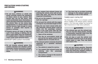 PRECAUTIONS WHEN STARTING
AND DRIVING

                 WARNING                     ● If you suspect that exhaust fumes are          d. You have had an accident involving
                                               entering the vehicle, drive with all win-         damage to the exhaust system, un-
● Do not leave children or adults who          dows fully open, and have the vehicle             derbody, or rear of the vehicle.
  would normally require the assistance        inspected immediately.
  of others alone in your vehicle. Pets                                                    THREE-WAY CATALYST
  should also not be left alone. They        ● Do not run the engine in closed spaces
  could accidentally injure themselves or      such as a garage.                           The three-way catalyst is an emission control
  others through inadvertent operation of    ● Do not park the vehicle with the engine     device installed in the exhaust system. Exhaust
  the vehicle. Also, on hot, sunny days,       running for any extended length of time.    gases in the three-way catalyst are burned at
  temperatures in a closed vehicle could                                                   high temperatures to help reduce pollutants.
  quickly become high enough to cause        ● Keep the rear hatch closed while driv-
  severe or possibly fatal injuries to         ing, otherwise exhaust gases could be                          WARNING
  people or animals.                           drawn into the passenger compart-
                                               ment. If you must drive with the rear       ● The exhaust gas and the exhaust sys-
● Properly secure all cargo to help pre-       hatch open, follow these precautions:         tem are very hot. Keep people, animals
  vent it from sliding or shifting. Do not                                                   or flammable materials away from the
  place cargo higher than the seatbacks.       1. Open all the windows.                      exhaust system components.
  In a sudden stop or collision, unsecured     2. Turn the air recirculation mode off
  cargo could cause personal injury.                                                       ● Do not stop or park the vehicle over
                                                  and set the fan speed control to the       flammable materials such as dry grass,
EXHAUST GAS (carbon monoxide)                     highest level to circulate the air.        waste paper or rags. They may ignite
                                             ● The exhaust system and body should be         and cause a fire.
                 WARNING                       inspected by a qualified mechanic
● Do not breathe exhaust gases; they           whenever:                                                      CAUTION
  contain colorless and odorless carbon        a. The vehicle is raised for service.       ● Do not use leaded gasoline. Deposits
  monoxide. Carbon monoxide is danger-                                                       from leaded gasoline will seriously re-
  ous. It can cause unconsciousness or         b. You suspect that exhaust fumes are
                                                  entering  into    the   passenger          duce the three-way catalyst’s ability to
  death.                                                                                     help reduce exhaust pollutants.
                                                  compartment.
                                               c. You notice a change in the sound of
                                                  the exhaust system.

5-2 Starting and driving




                                                                       ੬ REVIEW COPY—2007 Versa (vrs)
                                                                       Owners Manual—USA_English (nna)
                                                                       06/05/06—cathy ੭
 