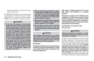 ambient temperature, check the tire pres-        ● When a spare tire is mounted or a wheel     This device complies with Part 15 of the
    sure for all four tires.                           is replaced the TPMS will not function      FCC Rules and RSS-210 of Industry
                                                       and the low tire pressure warning light     Canada.
For additional information, see “Low tire pressure
warning light” in the “Instruments and controls”       will flash. Contact your NISSAN dealer      Operation is subject to the following two
section and “Tire pressure monitoring system           as soon as possible for tire replacement    conditions: (1) This device may not cause
(TPMS)” in the “In case of emergency” section.         and/or system resetting.                    harmful interference, and (2) this device
                                                     ● Replacing tires with those not originally   must accept any interference received, in-
                    WARNING                            specified by NISSAN could affect the        cluding interference that may cause undes-
                                                       proper operation of the TPMS.               ired operation of the device.
● If the low tire pressure warning light
  illuminates while driving, avoid sudden            ● Do not inject any tire liquid or aerosol    AVOIDING COLLISION AND
  steering maneuvers or abrupt braking,                tire sealant into the tires, as this may
  reduce vehicle speed, pull off the road              cause a malfunction of the tire pressure    ROLLOVER
  to a safe location and stop the vehicle              sensors.
  as soon as possible. Serious vehicle                                                                                 WARNING
  damage could occur and may lead to an                                CAUTION                     Failure to operate this vehicle in a safe
  accident and could result in serious                                                             and prudent manner may result in loss of
  personal injury. Check the tire pressure           Do not place metalized film or any metal
                                                                                                   control or an accident.
  for all four tires. Adjust the tire pressure       parts (antenna, etc.) on the windows. This
  to the recommended COLD tire pres-                 may cause poor reception of the signals       Be alert and drive defensively at all times. Obey
  sure shown on the Tire and Loading                 from the tire pressure sensors, and the       all traffic regulations. Avoid excessive speed,
  Information label to turn the low tire             TPMS will not function properly.              high speed cornering, or sudden steering ma-
  pressure warning light OFF. If you have            FCC Notice:                                   neuvers, because these driving practices could
  a flat tire, replace it with a spare tire as                                                     cause you to lose control of your vehicle. As with
  soon as possible. (See “Flat tire” in the          Changes or modifications not expressly ap-    any vehicle, loss of control could result in a
  “In case of emergency” section for                 proved by the party responsible for compli-   collision with other vehicles or objects, or
  changing a flat tire.)                             ance could void the user’s authority to op-   cause the vehicle to roll over, particularly if
                                                     erate the equipment.                          the loss of control causes the vehicle to
                                                                                                   slide sideways. Be attentive at all times, and
                                                                                                   avoid driving when tired. Never drive when under
                                                                                                   the influence of alcohol or drugs (including pre-
5-4 Starting and driving




                                                                               ੬ REVIEW COPY—2007 Versa (vrs)
                                                                               Owners Manual—USA_English (nna)
                                                                               06/05/06—cathy ੭
 