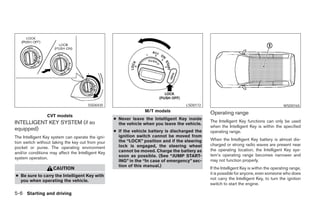 SSD0435                                        LSD0172                                              WSD0165
                                                                 M/T models                     Operating range
                 CVT models
                                                   ● Never leave the Intelligent Key inside
INTELLIGENT KEY SYSTEM (if so                                                                   The Intelligent Key functions can only be used
                                                     the vehicle when you leave the vehicle.
                                                                                                when the Intelligent Key is within the specified
equipped)                                          ● If the vehicle battery is discharged the   operating range.
The Intelligent Key system can operate the igni-     ignition switch cannot be moved from
                                                     the “LOCK” position and if the steering    When the Intelligent Key battery is almost dis-
tion switch without taking the key out from your
                                                     lock is engaged, the steering wheel        charged or strong radio waves are present near
pocket or purse. The operating environment
                                                     cannot be moved. Charge the battery as     the operating location, the Intelligent Key sys-
and/or conditions may affect the Intelligent Key
                                                     soon as possible. (See “JUMP START-        tem’s operating range becomes narrower and
system operation.
                                                     ING” in the “In case of emergency” sec-    may not function properly.
                                                     tion of this manual.)
                    CAUTION                                                                     If the Intelligent Key is within the operating range,
                                                                                                it is possible for anyone, even someone who does
● Be sure to carry the Intelligent Key with
  you when operating the vehicle.                                                               not carry the Intelligent Key, to turn the ignition
                                                                                                switch to start the engine.

5-6 Starting and driving




                                                                            ੬ REVIEW COPY—2007 Versa (vrs)
                                                                            Owners Manual—USA_English (nna)
                                                                            06/05/06—cathy ੭
 