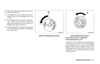 The operating range of the engine start function
is inside of the vehicle ᭺.
                         1

 ● The luggage area is not included in the op-
   erating range, but the Intelligent Key may
   function.
 ● If the Intelligent Key is placed on the instru-
   ment panel, rear parcel shelf, inside the
   glove box, storage bin or door pocket, the
   Intelligent Key may not function.
 ● If the Intelligent Key is placed near the door
   or window outside the vehicle, the Intelligent
   Key may function.
                                                                                SSD0392                                          SSD0437A

                                                     Without Intelligent Key system                With Intelligent Key system
                                                                                          CONTINUOUSLY VARIABLE
                                                                                          TRANSMISSION (CVT)
                                                                                          The ignition lock is designed so that the ignition
                                                                                          switch cannot be turned to the LOCK position
                                                                                          until the selector lever is moved to the P (Park)
                                                                                          position. When moving the ignition switch to the
                                                                                          LOCK position, to remove the key from the igni-
                                                                                          tion switch, make sure the selector lever is in the
                                                                                          P (Park) position.




                                                                                                            Starting and driving 5-7




                                                                        ੬ REVIEW COPY—2007 Versa (vrs)
                                                                        Owners Manual—USA_English (nna)
                                                                        06/05/06—cathy ੭
 