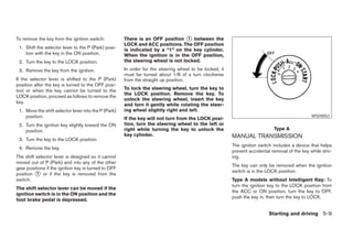 To remove the key from the ignition switch:           There is an OFF position ᭺ between the
                                                                                  1
                                                      LOCK and ACC positions. The OFF position
 1. Shift the selector lever to the P (Park) posi-    is indicated by a “1” on the key cylinder.
    tion with the key in the ON position.             When the ignition is in the OFF position,
 2. Turn the key to the LOCK position.                the steering wheel is not locked.
 3. Remove the key from the ignition.                 In order for the steering wheel to be locked, it
                                                      must be turned about 1/8 of a turn clockwise
If the selector lever is shifted to the P (Park)      from the straight up position.
position after the key is turned to the OFF posi-
tion or when the key cannot be turned to the          To lock the steering wheel, turn the key to
                                                      the LOCK position. Remove the key. To
LOCK position, proceed as follows to remove the
                                                      unlock the steering wheel, insert the key
key.
                                                      and turn it gently while rotating the steer-
 1. Move the shift selector lever into the P (Park)   ing wheel slightly right and left.
    position.                                         If the key will not turn from the LOCK posi-
                                                                                                                                                WSD0052

 2. Turn the ignition key slightly toward the ON      tion, turn the steering wheel to the left or
    position.                                         right while turning the key to unlock the                              Type A
                                                      key cylinder.                                      MANUAL TRANSMISSION
 3. Turn the key to the LOCK position.
                                                                                                         The ignition switch includes a device that helps
 4. Remove the key.
                                                                                                         prevent accidental removal of the key while driv-
The shift selector lever is designed so it cannot                                                        ing.
moved out of P (Park) and into any of the other
                                                                                                         The key can only be removed when the ignition
gear positions if the ignition key is turned to OFF
                                                                                                         switch is in the LOCK position.
position ᭺ or if the key is removed from the
          1
switch.                                                                                                  Type A models without Intelligent Key: To
                                                                                                         turn the ignition key to the LOCK position from
The shift selector lever can be moved if the
                                                                                                         the ACC or ON position, turn the key to OFF,
ignition switch is in the ON position and the
                                                                                                         push the key in, then turn the key to LOCK.
foot brake pedal is depressed.

                                                                                                                           Starting and driving 5-9




                                                                                  ੬ REVIEW COPY—2007 Versa (vrs)
                                                                                  Owners Manual—USA_English (nna)
                                                                                  06/05/06—cathy ੭
 