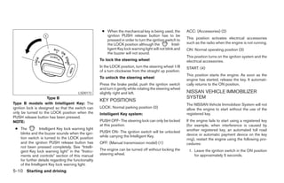 ● When the mechanical key is being used, the          ACC: (Accessories) (2)
                                                        ignition PUSH release button has to be
                                                        pressed in order to turn the ignition switch to     This position activates electrical accessories
                                                        the LOCK position although the             Intel-   such as the radio when the engine is not running.
                                                        ligent Key lock warning light will not blink and    ON: Normal operating position (3)
                                                        the buzzer will not sound.
                                                                                                            This position turns on the ignition system and the
                                                     To lock the steering wheel                             electrical accessories.
                                                     In the LOCK position, turn the steering wheel 1/8      START: (4)
                                                     of a turn clockwise from the straight up position.
                                                                                                            This position starts the engine. As soon as the
                                                     To unlock the steering wheel
                                                                                                            engine has started, release the key. It automati-
                                                     Press the brake pedal, push the ignition switch        cally returns to the ON position.
                                                     and turn it gently while rotating the steering wheel
                                        LSD0173      slightly right and left.                               NISSAN VEHICLE IMMOBILIZER
                      Type B                                                                                SYSTEM
                                                     KEY POSITIONS
Type B models with Intelligent Key: The                                                                     The NISSAN Vehicle Immobilizer System will not
ignition lock is designed so that the switch can     LOCK: Normal parking position (0)                      allow the engine to start without the use of the
only be turned to the LOCK position when the         Intelligent Key system:                                registered key.
PUSH release button has been pressed.
NOTE:                                                PUSH OFF- The steering lock can only be locked         If the engine fails to start using a registered key
                                                     at this position.                                      (for example, when interference is caused by
 ● The          Intelligent Key lock warning light                                                          another registered key, an automated toll road
   blinks and the buzzer sounds when the igni-       PUSH ON- The ignition switch will be unlocked
                                                     while carrying the Intelligent Key.                    device or automatic payment device on the key
   tion switch is turned to the LOCK position                                                               ring), restart the engine using the following pro-
   and the ignition PUSH release button has          OFF: (Manual transmission model) (1)                   cedures:
   not been pressed completely. See “Intelli-
   gent Key lock warning light” in the “Instru-      The engine can be turned off without locking the        1. Leave the ignition switch in the ON position
   ments and controls” section of this manual        steering wheel.                                            for approximately 5 seconds.
   for further details regarding the functionality
   of the Intelligent Key lock warning light.
5-10 Starting and driving




                                                                                    ੬ REVIEW COPY—2007 Versa (vrs)
                                                                                    Owners Manual—USA_English (nna)
                                                                                    06/05/06—cathy ੭
 