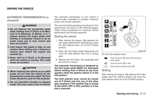 DRIVING THE VEHICLE


AUTOMATIC TRANSMISSION (if so                The automatic transmission in your vehicle is
                                             electronically controlled to produce maximum
equipped)                                    power and smooth operation.
                 WARNING                     The recommended operating procedures for this
                                             transmission are shown on the following pages.
● Do not depress the accelerator pedal       Follow these procedures for maximum vehicle
  while shifting from P (Park) or N (Neu-    performance and driving enjoyment.
  tral) to R (Reverse), D (Drive), 2 or 1.
  Always depress the brake pedal until       Starting the vehicle
  shifting is completed. Failure to do so
  could cause you to lose control and         1. After starting the engine, fully depress the
  have an accident.                              foot brake pedal before attempting to move
                                                 the shift selector lever out of the P (Park)
● Cold engine idle speed is high, so use         position.
  caution when shifting into a forward or
  reverse gear before the engine has          2. Keep the foot brake pedal depressed and                                                     LSD0174
  warmed up.                                     move the shift selector lever into a driving   To move the selector lever:
                                                 gear.
● Never shift to P (Park) or R (Reverse)                                                                   Push the button ᭺ while depressing the
                                                                                                                           A
  while the vehicle is moving. This could     3. Release the foot brake, then gradually start              brake pedal
  cause an accident.                             the vehicle in motion.
                                                                                                           Push the button ᭺ to shift
                                                                                                                           A
                                             The automatic transmission is designed so                     Shift without pushing button ᭺
                                                                                                                                        A
                 CAUTION                     the foot brake pedal MUST be depressed
● When stopping the vehicle on an uphill     before shifting from P (Park) to any drive         Shifting
  grade, do not hold the vehicle by de-      position while the ignition switch is in the
                                             ON position.                                       After starting the engine, fully depress the brake
  pressing the accelerator pedal. The foot                                                      pedal, push the selector button and move the
  brake should be used for this purpose.     The shift selector lever cannot be moved           shift selector lever out of the P (Park) position.
● Do not downshift abruptly on slippery      out of P (Park) and into any of the other
  roads. This may cause a loss of control.   gear positions if the ignition key is turned
                                             to the LOCK, OFF or ACC position or if the
                                             key is removed.

                                                                                                                  Starting and driving 5-13




                                                                         ੬ REVIEW COPY—2007 Versa (vrs)
                                                                         Owners Manual—USA_English (nna)
                                                                         06/05/06—cathy ੭
 