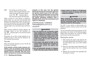 OFF:      For driving up and down long                  properly. In this case, turn the ignition       ● Never shift to P (Park) or R (Reverse)
          slopes where engine braking is nec-           switch off and wait for 3 seconds. Then turn      while the vehicle is moving. This could
          essary push the Overdrive switch              the ignition switch back to the “ON” posi-        cause an accident.
          once. The        indicator light in           tion. The vehicle should return to its normal
                                                        operating condition. If it does not return to                       CAUTION
          the instrument panel will illuminate.
                                                        its normal operating condition, have a
When cruising at a low speed or climbing a              NISSAN dealer check the transmission and        When stopping the vehicle on an uphill
gentle slope, you may feel uncomfortable shift          repair it if necessary.                         grade, do not hold the vehicle by depress-
shocks as the transmission shifts into and out of                                                       ing the accelerator pedal. The foot brake
Overdrive repeatedly. In this case, push the Over-      CONTINUOUSLY VARIABLE                           should be used for this purpose.
drive switch to turn the Overdrive off. The             TRANSMISSION (CVT) (if so
indicator light in the instrument panel will illumi-                                                    The CVT in your vehicle is electronically con-
                                                        equipped)                                       trolled to produce maximum power and smooth
nate.
                                                                                                        operation.
When driving conditions change, depress the                               WARNING
Overdrive switch to turn the Overdrive on.                                                              The recommended operating procedures for this
                                                        ● Do not depress the accelerator pedal          transmission are shown on the following pages.
The           indicator light in the instrument panel     while shifting from P (Park) or N (Neu-
will turn off.                                                                                          Follow these procedures for maximum vehicle
                                                          tral) to R (Reverse), D (Drive) or L (Low).   performance and driving enjoyment.
Remember not to drive at high speeds for ex-              Always depress the brake pedal until
tended periods of time with the Overdrive off.            shifting is completed. Failure to do so       Starting the vehicle
This reduces fuel economy.                                could cause you to lose control and
                                                          have an accident.                              1. After starting the engine, fully depress the
Fail-safe                                                                                                   foot brake pedal before attempting to move
                                                        ● Cold engine idle speed is high, so use            the shift selector lever out of the P (Park)
When the fail-safe operation occurs, the AT will          caution when shifting into a forward or
                                                                                                            position.
be locked in third gear.                                  reverse gear before the engine has
                                                          warmed up.                                     2. Keep the foot brake pedal depressed and
If the vehicle is driven under extreme con-                                                                 move the shift selector lever into a driving
ditions, such as excessive wheel spinning               ● Do not downshift abruptly on slippery
                                                          roads. This may cause a loss of control.          gear.
and subsequent hard braking, the fail-safe
system may be activated. This will occur                                                                 3. Release the foot brake, then gradually start
even if all electrical circuits are functioning                                                             the vehicle in motion.
5-16 Starting and driving




                                                                                   ੬ REVIEW COPY—2007 Versa (vrs)
                                                                                   Owners Manual—USA_English (nna)
                                                                                   06/05/06—cathy ੭
 