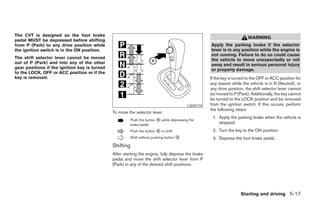 The CVT is designed so the foot brake
                                                                                                                           WARNING
pedal MUST be depressed before shifting
from P (Park) to any drive position while                                                             Apply the parking brake if the selector
the ignition switch is in the ON position.                                                            lever is in any position while the engine is
                                                                                                      not running. Failure to do so could cause
The shift selector lever cannot be moved                                                              the vehicle to move unexpectedly or roll
out of P (Park) and into any of the other                                                             away and result in serious personal injury
gear positions if the ignition key is turned                                                          or property damage.
to the LOCK, OFF or ACC position or if the
key is removed.                                                                                       If the key is turned to the OFF or ACC position for
                                                                                                      any reason while the vehicle is in N (Neutral), or
                                                                                                      any drive position, the shift selector lever cannot
                                                                                                      be moved to P (Park). Additionally, the key cannot
                                                                                                      be turned to the LOCK position and be removed
                                                                                            LSD0174   from the ignition switch. If this occurs, perform
                                                                                                      the following steps:
                                               To move the selector lever:
                                                                                                       1. Apply the parking brake when the vehicle is
                                                          Push the button ᭺ while depressing the
                                                                          A
                                                          brake pedal
                                                                                                          stopped.
                                                          Push the button ᭺ to shift
                                                                          A                            2. Turn the key to the ON position.
                                                          Shift without pushing button ᭺
                                                                                       A
                                                                                                       3. Depress the foot brake pedal.
                                               Shifting
                                               After starting the engine, fully depress the brake
                                               pedal and move the shift selector lever from P
                                               (Park) to any of the desired shift positions.




                                                                                                                       Starting and driving 5-17




                                                                                ੬ REVIEW COPY—2007 Versa (vrs)
                                                                                Owners Manual—USA_English (nna)
                                                                                06/05/06—cathy ੭
 
