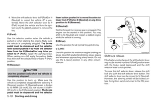 4. Move the shift selector lever to P (Park) or N       lever button pushed in to move the selector
    (Neutral) to restart the vehicle (P is pre-          lever from P (Park), N (Neutral) or any drive
    ferred). Move the shift selector lever to P          position to R (Reverse).
    (Park) to park the vehicle and turn the igni-        N (Neutral):
    tion key to the LOCK position to remove the
    key.                                                 Neither forward nor reverse gear is engaged. The
                                                         engine can be started in this position. You may
P (Park):                                                shift to N (Neutral) and restart a stalled engine
Use this selector position when the vehicle is           while the vehicle is moving.
parked or when starting the engine. Make sure            D (Drive):
the vehicle is completely stopped. The brake
                                                         Use this position for all normal forward driving.
pedal must be depressed and the selector
lever button pushed in to move the selector              L (Low):
lever from the N (Neutral) or any drive po-
                                                         Use this position for maximum engine braking on                                                 SSD0534
sition to P (Park). Apply the parking brake.
                                                         steep downhill gradients/climbing steep slopes
When parking on a hill, apply the parking brake
                                                         and whenever approaching sharp bends. Do not
                                                                                                             Shift lock release
first, then shift the selector lever into the P (Park)
                                                         use the L (Low) position in any other circum-       If the battery is discharged, the shift selector lever
position.
                                                         stances.                                            may not be moved from the P (Park) position even
R (Reverse):                                                                                                 with the brake pedal depressed and the shift
                                                                                                             selector lever button pushed.
                      CAUTION                                                                                To move the shift selector lever, release the shift
Use this position only when the vehicle is                                                                   lock and push the shift selector lever button. The
completely stopped.                                                                                          shift selector lever can be moved to N (Neutral).
                                                                                                             However, the steering wheel will be locked un-
Use this position to back up. Make sure the                                                                  less the ignition switch is turned to the ON posi-
vehicle is completely stopped before selecting R                                                             tion.
(Reverse) position. R (Reverse) speed is limited
to 15 MPH (25 km/h). Do not exceed 15 MPH
(25 km/h) in the R (Reverse) position. The brake
pedal must be depressed and the selector
5-18 Starting and driving




                                                                                       ੬ REVIEW COPY—2007 Versa (vrs)
                                                                                       Owners Manual—USA_English (nna)
                                                                                       06/05/06—cathy ੭
 