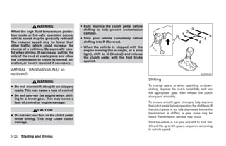 WARNING                      ● Fully depress the clutch pedal before
                                                shifting to help prevent transmission
When the high fluid temperature protec-         damage.
tion mode or fail-safe operation occurs,
vehicle speed may be gradually reduced.       ● Stop your vehicle completely before
The reduced speed may be lower than             shifting into R (Reverse).
other traffic, which could increase the       ● When the vehicle is stopped with the
chance of a collision. Be especially care-      engine running (for example, at a stop
ful when driving. If necessary, pull to the     light), shift to N (Neutral) and release
side of the road at a safe place and allow      the clutch pedal with the foot brake
the transmission to return to normal op-        applied.
eration, or have it repaired if necessary.

MANUAL TRANSMISSION (if so
equipped)                                                                                                                             SSD0552

                 WARNING
                                                                                           Shifting
● Do not downshift abruptly on slippery                                                    To change gears, or when upshifting or down-
  roads. This may cause a loss of control.                                                 shifting, depress the clutch pedal fully, shift into
                                                                                           the appropriate gear, then release the clutch
● Do not over-rev the engine when shift-                                                   slowly and smoothly.
  ing to a lower gear. This may cause a
  loss of control or engine damage.                                                        To ensure smooth gear changes, fully depress
                                                                                           the clutch pedal before operating the shift lever. If
                  CAUTION                                                                  the clutch pedal is not fully depressed before the
                                                                                           transmission is shifted, a gear noise may be
● Do not rest your foot on the clutch pedal                                                heard. Transmission damage may occur.
  while driving. This may cause clutch
  damage.                                                                                  Start the vehicle in 1st gear and shift to 2nd, 3rd,
                                                                                           4th and 5th up to 6th gear in sequence according
                                                                                           to vehicle speed.

5-20 Starting and driving




                                                                       ੬ REVIEW COPY—2007 Versa (vrs)
                                                                       Owners Manual—USA_English (nna)
                                                                       06/05/06—cathy ੭
 