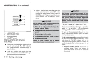 CRUISE CONTROL (if so equipped)


                                                   ● The SET indicator light may blink when the
                                                                                                                         CAUTION
                                                     cruise control switch is turned ON while
                                                     pushing the ACCEL/RES, COAST/SET, or            On manual transmission models, do not
                                                     CANCEL switch. To properly set the cruise       shift into N (Neutral) without depressing
                                                     control system, use the following proce-        the clutch pedal when the cruise control is
                                                     dures.                                          set. Should this occur, depress the clutch
                                                                                                     pedal and turn the main switch off imme-
                                                                      WARNING                        diately. Failure to do so may cause engine
                                                                                                     damage.
                                                   Do not use the cruise control when driving
                                                   under the following conditions:                   CRUISE CONTROL OPERATIONS
                                                   ● When it is not possible to keep the             The cruise control allows driving at a speed be-
                                                     vehicle at a set speed.                         tween 25 - 89 MPH (40 - 144 km/h) without
                                                                                                     keeping your foot on the accelerator pedal.
                                       LSD0160
                                                   ● In heavy traffic or in traffic that varies in
                                                     speed.                                          To turn on the cruise control, push the main
1.   ACCEL/RES switch                                                                                switch. The CRUISE indicator light in the instru-
                                                   ● On winding or hilly roads.
2.   COAST/SET switch                                                                                ment panel comes on.
3.   CANCEL switch                                 ● On slippery roads (rain, snow, ice, etc.).
                                                                                                     To set cruising speed, accelerate the vehicle to
4.   ON/OFF switch                                 ● In very windy areas.                            the desired speed, push the COAST/SET switch
PRECAUTIONS ON CRUISE                              Doing so could cause a loss of vehicle            and release it. The SET indicator light in the
CONTROL                                            control and result in an accident.                instrument panel comes on. Take your foot off the
                                                                                                     accelerator pedal. Your vehicle maintains the set
 ● If the cruise control system malfunctions, it                                                     speed.
   cancels automatically. The SET indicator
                                                                                                      ● To pass another vehicle, depress the ac-
   light in the instrument panel then blinks to
                                                                                                        celerator pedal. When you release the
   warn the driver.                                                                                     pedal, the vehicle returns to the previously
 ● If the SET indicator light blinks, turn the                                                          set speed.
   cruise control switch off and have the sys-
   tem checked by a NISSAN dealer.

5-22 Starting and driving




                                                                               ੬ REVIEW COPY—2007 Versa (vrs)
                                                                               Owners Manual—USA_English (nna)
                                                                               06/05/06—cathy ੭
 