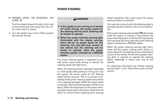 POWER STEERING


 ● HEADED UPHILL OR DOWNHILL, NO                                                                       wheel operations that could cause the power
                                                                      WARNING
   CURB: ᭺
         3                                                                                             steering system to overheat.
    Turn the wheels toward the side of the road                                                        You may hear a sound when the steering wheel is
    so the vehicle will move away from the cen-   ● If the engine is not running or is turned          operated quickly. However, this is not a malfunc-
    ter of the road if it moves.                    off while driving, the power assist for            tion.
                                                    the steering will not work. Steering will
 4. Turn the ignition key to the LOCK position      be harder to operate.                              If the power steering warning light PS illuminates
    and remove the key.                                                                                while the engine is running, it may indicate the
                                                  ● When the power steering warning light              power steering system is not functioning properly
                                                    illuminates with the engine running,               and may need servicing. Have the power steering
                                                    there will be no power assist for the              system checked by a NISSAN dealer.
                                                    steering. You will still have control of
                                                    the vehicle but the steering will be               When the power steering warning light illumi-
                                                    harder to operate. Have the power                  nates with the engine running, there will be no
                                                    steering system checked by a NISSAN                power assist for the steering but you will still have
                                                    dealer.                                            control of the vehicle. At this time, greater steer-
                                                                                                       ing effort is required to operate the steering
                                                  The power steering system is designed to pro-        wheel, especially in sharp turns and at low
                                                  vide power assist while driving to operate the       speeds.
                                                  steering wheel with light force.                     For additional information see “Power steering
                                                  When the steering wheel is operated repeatedly       warning light” in the “Instruments and controls”
                                                  or continuously while parking or driving at a very   section.
                                                  low speed, the power assist for the steering
                                                  wheel will be reduced. This is to prevent over-
                                                  heating of the power steering system and protect
                                                  it from getting damaged. While the power assist
                                                  is reduced, steering wheel operation will become
                                                  heavy. When the temperature of the power steer-
                                                  ing system goes down, the power assist level will
                                                  return to normal. Avoid repeating such steering

5-26 Starting and driving




                                                                                ੬ REVIEW COPY—2007 Versa (vrs)
                                                                                Owners Manual—USA_English (nna)
                                                                                06/05/06—cathy ੭
 