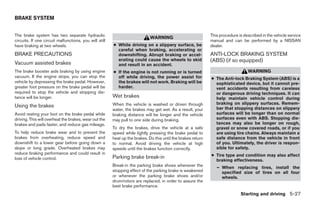 BRAKE SYSTEM


The brake system has two separate hydraulic                                                                   This procedure is described in the vehicle service
                                                                             WARNING
circuits. If one circuit malfunctions, you will still                                                         manual and can be performed by a NISSAN
have braking at two wheels.                             ● While driving on a slippery surface, be             dealer.
                                                          careful when braking, accelerating or
BRAKE PRECAUTIONS                                         downshifting. Abrupt braking or accel-              ANTI-LOCK BRAKING SYSTEM
Vacuum assisted brakes
                                                          erating could cause the wheels to skid              (ABS) (if so equipped)
                                                          and result in an accident.
The brake booster aids braking by using engine          ● If the engine is not running or is turned                               WARNING
vacuum. If the engine stops, you can stop the             off while driving, the power assist for             ● The Anti-lock Braking System (ABS) is a
vehicle by depressing the brake pedal. However,           the brakes will not work. Braking will be             sophisticated device, but it cannot pre-
greater foot pressure on the brake pedal will be          harder.                                               vent accidents resulting from careless
required to stop the vehicle and stopping dis-                                                                  or dangerous driving techniques. It can
tance will be longer.                                   Wet brakes                                              help maintain vehicle control during
                                                        When the vehicle is washed or driven through            braking on slippery surfaces. Remem-
Using the brakes                                                                                                ber that stopping distances on slippery
                                                        water, the brakes may get wet. As a result, your
Avoid resting your foot on the brake pedal while        braking distance will be longer and the vehicle         surfaces will be longer than on normal
driving. This will overheat the brakes, wear out the    may pull to one side during braking.                    surfaces even with ABS. Stopping dis-
brakes and pads faster, and reduce gas mileage.                                                                 tances may also be longer on rough,
                                                        To dry the brakes, drive the vehicle at a safe          gravel or snow covered roads, or if you
To help reduce brake wear and to prevent the            speed while lightly pressing the brake pedal to         are using tire chains. Always maintain a
brakes from overheating, reduce speed and               heat up the brakes. Do this until the brakes return     safe distance from the vehicle in front
downshift to a lower gear before going down a           to normal. Avoid driving the vehicle at high            of you. Ultimately, the driver is respon-
slope or long grade. Overheated brakes may              speeds until the brakes function correctly.             sible for safety.
reduce braking performance and could result in                                                                ● Tire type and condition may also affect
loss of vehicle control.                                Parking brake break-in
                                                                                                                braking effectiveness.
                                                        Break-in the parking brake shoes whenever the            – When replacing tires, install the
                                                        stopping effect of the parking brake is weakened           specified size of tires on all four
                                                        or whenever the parking brake shoes and/or                 wheels.
                                                        drum/rotors are replaced, in order to assure the
                                                        best brake performance.
                                                                                                                              Starting and driving 5-27




                                                                                      ੬ REVIEW COPY—2007 Versa (vrs)
                                                                                      Owners Manual—USA_English (nna)
                                                                                      06/05/06—cathy ੭
 