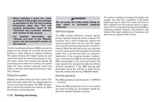 – When installing a spare tire, make                                                                    This action is similar to pumping the brakes very
                                                                         WARNING
     sure that it is the proper size and type                                                              quickly. You may feel a pulsation in the brake
     as specified on the Tire and Loading           Do not pump the brake pedal. Doing so                  pedal and hear a noise from under the hood or
     Information label. See “Tire and               may result in increased stopping                       feel a vibration from the actuator when it is oper-
     Loading Information label” in the              distances.                                             ating. This is normal and indicates that the ABS is
     “Technical and consumer informa-                                                                      operating properly. However, the pulsation may
                                                    Self-test feature                                      indicate that road conditions are hazardous and
     tion” section of this manual.
                                                                                                           extra care is required while driving.
   – For detailed information, see                  The ABS includes electronic sensors, electric
     “Wheels and tires” in the “Mainte-             pumps, hydraulic solenoids and a computer. The
     nance and do-it-yourself” section of           computer has a built-in diagnostic feature that
     this manual.                                   tests the system each time you start the engine
                                                    and move the vehicle at a low speed in forward or
The Anti-lock Braking System (ABS) controls the     reverse. When the self-test occurs, you may hear
brakes so the wheels do not lock during hard        a “clunk” noise and/or feel a pulsation in the brake
braking or when braking on slippery surfaces.       pedal. This is normal and does not indicate a
The system detects the rotation speed at each       malfunction. If the computer senses a malfunc-
wheel and varies the brake fluid pressure to pre-   tion, it switches the ABS off and illuminates the
vent each wheel from locking and sliding. By        ABS warning light on the instrument panel. The
preventing each wheel from locking, the system      brake system then operates normally, but without
helps the driver maintain steering control and      anti-lock assistance. If the ABS warning light
helps to minimize swerving and spinning on slip-    illuminates during the self-test or while driving,
pery surfaces.                                      have the vehicle checked by a NISSAN dealer.
Using the system                                    Normal operation
Depress the brake pedal and hold it down. De-       The ABS operates at speeds above 3 - 6 MPH (5
press the brake pedal with firm steady pressure,    - 10 km/h).
but do not pump the brakes. The ABS will oper-
ate to prevent the wheels from locking up. Steer    When the ABS senses that one or more wheels
the vehicle to avoid obstacles.                     are close to locking up, the actuator rapidly ap-
                                                    plies and releases hydraulic pressure.
5-28 Starting and driving




                                                                                   ੬ REVIEW COPY—2007 Versa (vrs)
                                                                                   Owners Manual—USA_English (nna)
                                                                                   06/05/06—cathy ੭
 