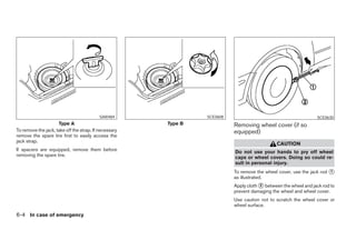 SAI0484                     SCE0608                                         SCE0630
                     Type A                            Type B                   Removing wheel cover (if so
To remove the jack, take off the strap. If necessary                            equipped)
remove the spare tire first to easily access the
jack strap.
                                                                                                   CAUTION
If spacers are equipped, remove them before                                     Do not use your hands to pry off wheel
removing the spare tire.                                                        caps or wheel covers. Doing so could re-
                                                                                sult in personal injury.
                                                                                To remove the wheel cover, use the jack rod ᭺
                                                                                                                            1
                                                                                as illustrated.
                                                                                Apply cloth ᭺ between the wheel and jack rod to
                                                                                            2
                                                                                prevent damaging the wheel and wheel cover.
                                                                                Use caution not to scratch the wheel cover or
                                                                                wheel surface.
6-4 In case of emergency




                                                                ੬ REVIEW COPY—2007 Versa (vrs)
                                                                Owners Manual—USA_English (nna)
                                                                06/05/06—cathy ੭
 