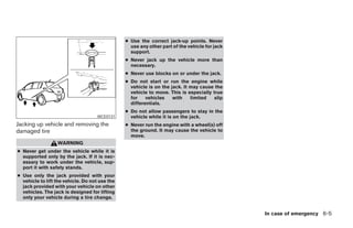 ● Use the correct jack-up points. Never
                                                  use any other part of the vehicle for jack
                                                  support.
                                                ● Never jack up the vehicle more than
                                                  necessary.
                                                ● Never use blocks on or under the jack.
                                                ● Do not start or     run the engine while
                                                  vehicle is on the   jack. It may cause the
                                                  vehicle to move.    This is especially true
                                                  for    vehicles      with    limited    slip
                                                  differentials.
                                                ● Do not allow passengers to stay in the
                                    WCE0131       vehicle while it is on the jack.
Jacking up vehicle and removing the             ● Never run the engine with a wheel(s) off
damaged tire                                      the ground. It may cause the vehicle to
                                                  move.
                  WARNING
● Never get under the vehicle while it is
  supported only by the jack. If it is nec-
  essary to work under the vehicle, sup-
  port it with safety stands.
● Use only the jack provided with your
  vehicle to lift the vehicle. Do not use the
  jack provided with your vehicle on other
  vehicles. The jack is designed for lifting
  only your vehicle during a tire change.


                                                                                                    In case of emergency 6-5




                                                                            ੬ REVIEW COPY—2007 Versa (vrs)
                                                                            Owners Manual—USA_English (nna)
                                                                            06/05/06—cathy ੭
 