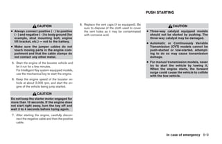 PUSH STARTING


                                                   8. Replace the vent caps (if so equipped). Be
                   CAUTION                                                                                          CAUTION
                                                      sure to dispose of the cloth used to cover
● Always connect positive (ϩ) to positive             the vent holes as it may be contaminated     ● Three-way catalyst equipped models
  (ϩ) and negative (Ϫ) to body ground (for            with corrosive acid.                           should not be started by pushing. The
  example, strut mounting bolt, engine                                                               three-way catalyst may be damaged.
  lift bracket, etc.) — not to the battery.
                                                                                                   ● Automatic or Continuously Variable
● Make sure the jumper cables do not                                                                 Transmission (CVT) models cannot be
  touch moving parts in the engine com-                                                              push-started or tow-started. Attempt-
  partment and that the cable clamps do                                                              ing to do so may cause transmission
  not contact any other metal.                                                                       damage.
5. Start the engine of the booster vehicle and                                                     ● For manual transmission models, never
   let it run for a few minutes.                                                                     try to start the vehicle by towing it.
   For Intelligent Key system equipped models,                                                       When the engine starts, the forward
   use the mechanical key to start the engine.                                                       surge could cause the vehicle to collide
                                                                                                     with the tow vehicle.
6. Keep the engine speed of the booster ve-
   hicle at about 2,000 rpm, and start the en-
   gine of the vehicle being jump started.

                   CAUTION
Do not keep the starter motor engaged for
more than 10 seconds. If the engine does
not start right away, turn the key off and
wait 3 to 4 seconds before trying again.
7. After starting the engine, carefully discon-
   nect the negative cable and then the positive
   cable.



                                                                                                                In case of emergency 6-9




                                                                             ੬ REVIEW COPY—2007 Versa (vrs)
                                                                             Owners Manual—USA_English (nna)
                                                                             06/05/06—cathy ੭
 