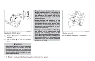 ● Properly secure all cargo with ropes or
                                                 straps to help prevent it from sliding or
                                                 shifting. Do not place cargo higher than
                                                 the seatbacks. In a sudden stop or col-
                                                 lision, unsecured cargo could cause
                                                 personal injury.
                                               ● When returning the seatbacks to the
                                                 upright position, be certain they are
                                                 completely secured in the latched posi-
                                                 tion. If they are not completely secured,
                                                 passengers may be injured in an acci-
                                                 dent or sudden stop.
                                               ● Closely supervise children when they
                                    SSS0584      are around cars to prevent them from                                                    LIC0974

FOLDING REAR SEAT                                playing and becoming locked in the          Center armrest
                                                 trunk where they could be seriously in-
᭺
1   Remove the tonneau cover from the rear       jured. Keep the car locked, with the rear   Pull the armrest forward until it is horizontal.
    seatback.                                    seatback and trunk lid securely latched
                                                 when not in use, and prevent children’s
᭺
2   Pull the knob ᭺ to fold each seatback
                  A
                                                 access to car keys.
    down.

                  WARNING
● Never allow anyone to ride in the cargo
  area or on the rear seat when it is in the
  fold-down position. Use of these areas
  by passengers without proper restraints
  could result in serious injury in an acci-
  dent or sudden stop.

1-4 Safety—Seats, seat belts and supplemental restraint system




                                                                         ੬ REVIEW COPY—2007 Versa (vrs)
                                                                         Owners Manual—USA_English (nna)
                                                                         06/05/06—cathy ੭
 