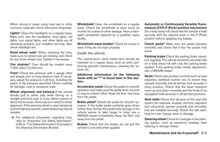 When driving in areas using road salt or other          Windshield Clean the windshield on a regular         Automatic or Continuously Variable Trans-
corrosive materials, check lubrication frequently.      basis. Check the windshield at least every six       mission (CVT) P (Park) position mechanism
                                                        months for cracks or other damage. Have a dam-       On a fairly steep hill check that the vehicle is held
Lights* Clean the headlights on a regular basis.
                                                        aged windshield repaired by a qualified repair       securely with the selector lever in the P (Park)
Make sure that the headlights, stop lights, tail
                                                        facility.                                            position without applying any brakes.
lights, turn signal lights, and other lights are all
operating properly and installed securely. Also         Windshield wiper blades* Check for cracks or         Clutch pedal* Make sure the pedal operates
check headlight aim.                                    wear if they do not wipe properly.                   smoothly and check that it has the proper free
Road wheel nuts* When checking the tires,                                                                    travel.
                                                        Inside the vehicle
make sure no wheel nuts are missing, and check                                                               Parking brake Check the parking brake opera-
for any loose wheel nuts. Tighten if necessary.         The maintenance items listed here should be          tion regularly. The vehicle should be securely held
                                                        checked on a regular basis, such as when per-        on a fairly steep hill with only the parking brake
Tire rotation* Tires should be rotated every
                                                        forming periodic maintenance, cleaning the ve-       applied. If the parking brake needs adjustment,
7,500 miles (12,000 km).
                                                        hicle, etc.                                          see a NISSAN dealer.
Tires* Check the pressure with a gauge often
                                                        Additional information on the following              Seats Check seat position controls such as seat
and always prior to long distance trips. If neces-
                                                        items with an “*” is found later in this sec-
sary, adjust the pressure in all tires, including the                                                        adjusters, seatback recliner, etc. to ensure they
                                                        tion.
spare, to the pressure specified. Check carefully                                                            operate smoothly and all latches lock securely in
for damage, cuts or excessive wear.                     Accelerator pedal Check the pedal for smooth         every position. Check that the head restraints
                                                        operation and make sure the pedal does not bind      move up and down smoothly and the locks (if so
Wheel alignment and balance If the vehicle
                                                        or require uneven effort. Keep the floor mat away    equipped) hold securely in all latched positions.
should pull to either side while driving on a
                                                        from the pedal.
straight and level road, or if you detect uneven or                                                          Seat belts Check that all parts of the seat belt
abnormal tire wear, there may be a need for wheel       Brake pedal* Check the pedal for smooth op-          system (for example, buckles, anchors, adjusters
alignment. If the steering wheel or seat vibrates at    eration. If the brake pedal suddenly goes down       and retractors) operate properly and smoothly,
normal highway speeds, wheel balancing may be           further than normal, the pedal feels spongy or the   and are installed securely. Check the belt web-
needed.                                                 vehicle seems to take longer to stop, see a          bing for cuts, fraying, wear or damage.
                                                        NISSAN dealer immediately. Keep the floor mat
 ● For additional information regarding tires,
                                                        away from the pedal.                                 Steering wheel Check for changes in the steer-
   refer to “Important Tire Safety Information”
                                                                                                             ing system, such as excessive freeplay, hard
   (US) or “Tire Safety Information” (Canada) in        Brakes Check that the brakes do not pull the
   the Warranty Information Booklet .                   vehicle to one side when applied.                    steering or strange noises.

                                                                                                                 Maintenance and do-it-yourself 8-3




                                                                                      ੬ REVIEW COPY—2007 Versa (vrs)
                                                                                      Owners Manual—USA_English (nna)
                                                                                      06/05/06—cathy ੭
 
